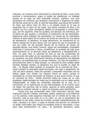 individuo, se muestra como dominante la voluntad de Dios, o sea como
punitiva y remunerativa, según el grado de obediencia. La realidad
puesta en el lugar de esta miserable mentira, significa: una raza
parasitaria de hombres que prospera únicamente a expensas de todas
las formas sanas de la vida, la raza del sacerdote, que abusa del nombre
de Dios, que llama reino de Dios a un estado social en el que el
sacerdote fija el valor de las cosas, que llama voluntad de Dios a los
medios con los cuales semejante estado es conseguido o conservado;
que, con frío egoísmo, mide los pueblos, los tiempos. los individuos, por
el hecho de que ayuden o contraríen el predominio de los sacerdotes.
Obsérvese cómo trabajan los sacerdotes: en manos de los sacerdotes
hebreos la gran época de la historia de Israel se convirtió en una época
de decadencia; el destierro, la larga desventura, se transformó en un
eterno castigo por la gran época, por una época en que el sacerdote no
era aun nada. De las grandes figuras de ha historia de Israel, de
aquellas figuras, muy libres, hicieron, según las necesidades, miserables
hipócritas o socarrones o ateos, simplificaron la sicología de todo gran
acontecimiento en la fórmula idiota de obediencia o desobediencia a
Dios. Un paso más, la voluntad de Dios (o sea las condiciones de
conservación del poder de los sacerdotes), debe ser conocida; a este fin
es necesaria una gran falsificación literaria, es descubierta una Sagrada
Escritura, es publicada bajo la pompa hierática, con días de expiación y
lamentaciones sobre el largo pecado. La voluntad de Dios estaba fijada
durante dilatado tiempo: la desgracia fue que el pueblo se alejó de
ella... Ya Moisés había recibido la revelación de la voluntad de Dios...
¿Qué sucedió? El sacerdote había formulado. con rigor y pedantería, de
una vez para siempre, hasta los grandes y pequeños impuestos que se
debían pagar (sin olvidar los mejores trozos de carne, porque el
sacerdote es un gran devorador de bistecs), lo que quiere tener, lo que
es voluntad de Dios... Desde entonces todas las cosas de su vida
quedaban reglamentadas de modo que el sacerdote era en todas partes
indispensable; en todas las vicisitudes naturales de la vida, en el
nacimiento, en el matrimonio, en las enfermedades, en la muerte, para
no hablar del sacrificio (de la Cena), aparece el santo parásito, para
quitarles su carácter natural, o, según su lenguaje, para santificarlas....
Porque hay que comprender esto: toda costumbre natural, toda
institución natural ( Estado. tribunales, bodas, asistencia a los enfermos
y a los pobres), toda exigencia inspirada por el instinto de la vida, en
resumen, todo lo que tiene en si su valor, es, por el parasitismo del
sacerdote (o del orden moral del mundo), privado sistemáticamente de
valor, opuesto a su valor: y luego es precisa una sanción, es necesario
un poder valorizador que niegue en aquellas cosas la naturaleza, y cree
para ellas precisamente un valor... El sacerdote desvalora, quita
 