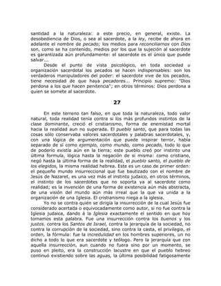 santidad a la naturaleza: a este precio, en general, existe. La
desobediencia de Dios, o sea al sacerdote, a la ley, recibe de ahora en
adelante el nombre de pecado; los medios para reconciliarnos con Dios
son, como se ha contenido, medios por los que la sujeción al sacerdote
es garantizada aún profundamente: el sacerdote es el único que puede
salvar...
Desde el punto de vista psicológico, en toda sociedad u
organización sacerdotal los pecados se hacen indispensables: son los
verdaderos manipuladores del poder: el sacerdote vive de los pecados,
tiene necesidad de que haya pecadores... Principio supremo: "Dios
perdona a los que hacen penitencia"; en otros términos: Dios perdona a
quien se somete al sacerdote.
27
En este terreno tan falso, en que toda la naturaleza, todo valor
natural, toda realidad tenía contra si los más profundos instintos de la
clase dominante, creció el cristianismo, forma de enemistad mortal
hacia la realidad aun no superada. El pueblo santo, que para todas las
cosas sólo conservaba valores sacerdotales y palabras sacerdotales, y,
con una lógica de argumentación que puede inspirar terror, había
separado de sí como ejemplo, como mundo, como pecado, todo lo que
de poderío existía aún en la tierra; este pueblo creó por instinto una
última formula, lógica hasta la negación de si misma: como cristiano,
negó hasta la última forma de la realidad, el pueblo santo, el pueblo de
los elegidos, la misma realidad hebrea. Este es un caso de primer orden:
el pequeño mundo insurreccional que fue bautizado con el nombre de
Jesús de Nazaret, es una vez más el instinto judaico, en otros términos,
el instinto de los sacerdotes que no soporta ya al sacerdote como
realidad; es la invención de una forma de existencia aún más abstracta,
de una visión del mundo aún más irreal que la que va unida a la
organización de una Iglesia. El cristianismo niega a la iglesia.
Yo no se contra quién se dirigía la insurrección de la cual Jesús fue
considerado acertada o equivocadamente como autor, si no fue contra la
Iglesia judaica, dando á la Iglesia exactamente el sentido en que hoy
tomamos esta palabra. Fue una insurrección contra los buenos y los
justos. contra los Santos de Israel, contra la jerarquía de la sociedad, no
contra la corrupción de la sociedad, sino contra la casta, el privilegio, el
orden, la fórmula: fue la incredulidad en los hombres superiores, un no
dicho a todo lo que era sacerdote y teólogo. Pero la jerarquía que con
aquella insurrección, aun cuando no fuera sino por un momento, se
puso en pleito, era la construcción lacustre en que el pueblo hebreo
continuó existiendo sobre las aguas, la última posibilidad fatigosamente
 