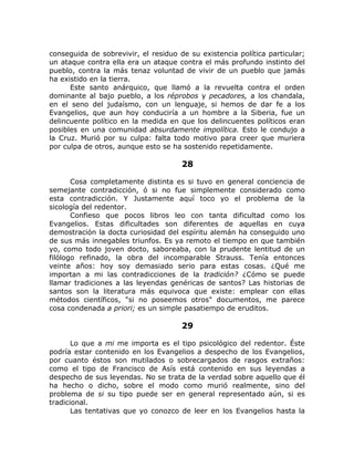 conseguida de sobrevivir, el residuo de su existencia política particular;
un ataque contra ella era un ataque contra el más profundo instinto del
pueblo, contra la más tenaz voluntad de vivir de un pueblo que jamás
ha existido en la tierra.
Este santo anárquico, que llamó a la revuelta contra el orden
dominante al bajo pueblo, a los réprobos y pecadores, a los chandala,
en el seno del judaísmo, con un lenguaje, si hemos de dar fe a los
Evangelios, que aun hoy conduciría a un hombre a la Siberia, fue un
delincuente político en la medida en que los delincuentes políticos eran
posibles en una comunidad absurdamente impolítica. Esto le condujo a
la Cruz. Murió por su culpa: falta todo motivo para creer que muriera
por culpa de otros, aunque esto se ha sostenido repetidamente.
28
Cosa completamente distinta es si tuvo en general conciencia de
semejante contradicción, ó si no fue simplemente considerado como
esta contradicción. Y Justamente aquí toco yo el problema de la
sicología del redentor.
Confieso que pocos libros leo con tanta dificultad como los
Evangelios. Estas dificultades son diferentes de aquellas en cuya
demostración la docta curiosidad del espíritu alemán ha conseguido uno
de sus más innegables triunfos. Es ya remoto el tiempo en que también
yo, como todo joven docto, saboreaba, con la prudente lentitud de un
filólogo refinado, la obra del incomparable Strauss. Tenía entonces
veinte años: hoy soy demasiado serio para estas cosas. ¿Qué me
importan a mi las contradicciones de la tradición? ¿Cómo se puede
llamar tradiciones a las leyendas genéricas de santos? Las historias de
santos son la literatura más equivoca que existe: emplear con ellas
métodos científicos, "si no poseemos otros" documentos, me parece
cosa condenada a priori; es un simple pasatiempo de eruditos.
29
Lo que a mi me importa es el tipo psicológico del redentor. Éste
podría estar contenido en los Evangelios a despecho de los Evangelios,
por cuanto éstos son mutilados o sobrecargados de rasgos extraños:
como el tipo de Francisco de Asís está contenido en sus leyendas a
despecho de sus leyendas. No se trata de la verdad sobre aquello que él
ha hecho o dicho, sobre el modo como murió realmente, sino del
problema de si su tipo puede ser en general representado aún, si es
tradicional.
Las tentativas que yo conozco de leer en los Evangelios hasta la
 