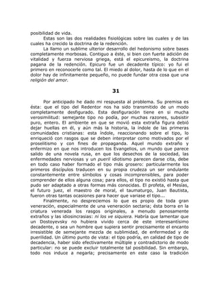 posibilidad de vida.
Estas son las dos realidades fisiológicas sobre las cuales y de las
cuales ha crecido la doctrina de la redención.
La llamo un sublime ulterior desarrollo del hedonismo sobre bases
completamente morbosas. Contiguo a éste, si bien con fuerte adición de
vitalidad y fuerza nerviosa griega, está el epicureismo, la doctrina
pagana de la redención. Epicuro fue un decadente típico: yo fui el
primero en reconocerle como tal. El miedo al dolor, hasta de lo que en el
dolor hay de infinitamente pequeño, no puede fundar otra cosa que una
religión del amor.
31
Por anticipado he dado mi respuesta al problema. Su premisa es
ésta: que el tipo del Redentor nos ha sido transmitido de un modo
completamente desfigurado. Esta desfiguración tiene en si mucha
verosimilitud: semejante tipo no podía, por muchas razones, subsistir
puro, entero. El ambiente en que se movió esta extraña figura debió
dejar huellas en él, y aún más la historia, la índole de las primeras
comunidades cristianas: esta índole, reaccionando sobre el tipo, lo
enriqueció con rasgos que se deben interpretar como motivados por el
proselitismo y con fines de propaganda. Aquel mundo extraño y
enfermizo en que nos introducen los Evangelios, un mundo que parece
salido de una novela rusa, en que los desechos de la sociedad, las
enfermedades nerviosas y un pueril idiotismo parecen darse cita, debe
en todo caso haber formado el tipo más grosero: particularmente los
primeros discípulos traducen en su propia crudeza un ser ondulante
constantemente entre símbolos y cosas incomprensibles, para poder
comprender de ellos alguna cosa; para ellos, el tipo no existió hasta que
pudo ser adaptado a otras formas más conocidas. El profeta, el Mesías,
el futuro juez, el maestro de moral, el taumaturgo, Juan Bautista,
fueron otras tantas ocasiones para hacer que variase el tipo...
Finalmente, no despreciemos lo que es propio de toda gran
veneración, especialmente de una veneración sectaria; ésta borra en la
criatura venerada los rasgos originales, a menudo penosamente
extraños y las idiosincrasias: ni los ve siquiera. Habría que lamentar que
un Dostoyevsky no hubiera vivido cerca de este interesantísimo
decadente, o sea un hombre que supiera sentir precisamente el encanto
irresistible de semejante mezcla de sublimidad, de enfermedad y de
puerilidad. Un último punto de vista: el tipo podría, en calidad de tipo de
decadencia, haber sido efectivamente múltiple y contradictorio de modo
particular: no se puede excluir totalmente tal posibilidad. Sin embargo,
todo nos induce a negarla; precisamente en este caso la tradición
 