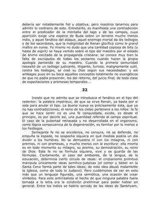 debería ser notablemente fiel y objetiva; pero nosotros tenemos para
admitir lo contrario de esto. Entretanto, es manifiesta una contradicción
entre el predicador de la montaña del lago y de las campos, cuya
aparición exige una especie de Buda sobre un terreno mucho menos
indio, y aquel fanático del ataque, aquel enemigo mortal da los teólogos
y de los sacerdotes, que la malignidad de Renan glorificó como le grand
maître en ironie. Yo mismo no dudo que una cantidad copiosa de bilis (y
hasta de esprit) se haya vertido sobre el tipo del maestro por el estado
de ánimo excitado de la propaganda cristiana: se conoce muy bien la
falta de escrúpulos de todos los sectarios cuando hacen la propia
apología partiendo de su maestro. Cuando la primera comunidad
necesitó de un teólogo judicante, litigante, furioso, malignamente sutil,
contra los teólogos, se creó su Dios según sus necesidades: y sin
ambages puso en su boca aquellos conceptos totalmente no evangélicos
de que no podía prescindir, los del retorno, del juicio final, de toda clase
de expectaciones y promesas temporales...
32
Insisto que no admito que se introduzca el fanático en el tipo del
redentor: la palabra impérieux, de que se sirve Renan, ya basta por si
sola para anular el tipo. La buena nueva es precisamente ésta, que ya
no hay contradicciones; el reino de los cielos pertenece a los niños: la fe
que se hace sentir no es una fe conquistada, existe, es desde el
principio, es por decirlo así, una puerilidad referida al campo espiritual.
El caso de la pubertad retrasada y no desarrollada en el organismo,
como lógica consecuencia de la degeneración, es familiar por lo menos a
los fisiólogos.
Semejante fe no se encoleriza, no censura, no se defiende, no
empuña la espada, no sospecha siquiera en qué medida podría un día
dividir a los hombres. No se demuestra ní con los milagros, ni con
premios. ni con promesas, y mucho menos con la escritura: ella misma
es en todo momento su milagro, su premio, su demostración, su reino
de Dios. Esta fe no se formula siquiera, vive y se guarda de las
fórmulas. Ciertamente, el caso del ambiente, de la lengua, de la
educación, determina cierto círculo de ideas: el cristianismo primitivo
manipula únicamente ideas semítico-judaicas (el comer y beber en la
Santa Cena forma parte de tales ideas; de esta idea abusó malamente
la Iglesia, como de todo lo Judaico). Pero cuidémonos de ver en esto
más que un lenguaje figurado, una semiótica, una ocasión de crear
símbolos. Para este antirrealista el hecho de que ninguna palabra fuera
tomada a la letra era la condición preliminar para poder hablar en
general. Entre los indios se habría servido de las ideas de Sankhyam,
 