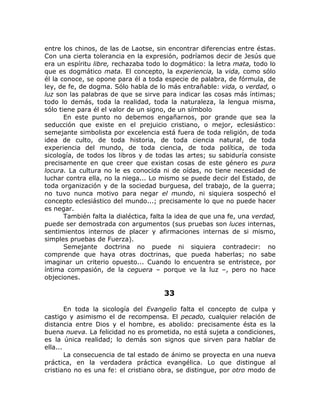 entre los chinos, de las de Laotse, sin encontrar diferencias entre éstas.
Con una cierta tolerancia en la expresión, podríamos decir de Jesús que
era un espíritu libre, rechazaba todo lo dogmático: la letra mata, todo lo
que es dogmático mata. El concepto, la experiencia, la vida, como sólo
él la conoce, se opone para él a toda especie de palabra, de fórmula, de
ley, de fe, de dogma. Sólo habla de lo más entrañable: vida, o verdad, o
luz son las palabras de que se sirve para indicar las cosas más íntimas;
todo lo demás, toda la realidad, toda la naturaleza, la lengua misma,
sólo tiene para él el valor de un signo, de un símbolo
En este punto no debemos engañarnos, por grande que sea la
seducción que existe en el prejuicio cristiano, o mejor, eclesiástico:
semejante simbolista por excelencia está fuera de toda religión, de toda
idea de culto, de toda historia, de toda ciencia natural, de toda
experiencia del mundo, de toda ciencia, de toda política, de toda
sicología, de todos los libros y de todas las artes; su sabiduría consiste
precisamente en que creer que existan cosas de este género es pura
locura. La cultura no le es conocida ni de oídas, no tiene necesidad de
luchar contra ella, no la niega... Lo mismo se puede decir del Estado, de
toda organización y de la sociedad burguesa, del trabajo, de la guerra;
no tuvo nunca motivo para negar el mundo, ni siquiera sospechó el
concepto eclesiástico del mundo...; precisamente lo que no puede hacer
es negar.
También falta la dialéctica, falta la idea de que una fe, una verdad,
puede ser demostrada con argumentos (sus pruebas son luces internas,
sentimientos internos de placer y afirmaciones internas de si mismo,
simples pruebas de Fuerza).
Semejante doctrina no puede ni siquiera contradecir: no
comprende que haya otras doctrinas, que pueda haberlas; no sabe
imaginar un criterio opuesto... Cuando lo encuentra se entristece, por
íntima compasión, de la ceguera – porque ve la luz –, pero no hace
objeciones.
33
En toda la sicología del Evangelio falta el concepto de culpa y
castigo y asimismo el de recompensa. El pecado, cualquier relación de
distancia entre Dios y el hombre, es abolido: precisamente ésta es la
buena nueva. La felicidad no es prometida, no está sujeta a condiciones,
es la única realidad; lo demás son signos que sirven para hablar de
ella...
La consecuencia de tal estado de ánimo se proyecta en una nueva
práctica, en la verdadera práctica evangélica. Lo que distingue al
cristiano no es una fe: el cristiano obra, se distingue, por otro modo de
 