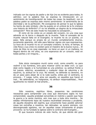 indicado con los signos de padre y de hijo (no es evidente para todos, lo
admito); con la palabra hijo se expresa la introducción en un
sentimiento de transfiguración de todas las cosas (la beatitud); con la
palabra padre se expresa este mismo sentimiento: el sentimiento de la
eternidad y de la perfección. Me avergüenzo de pensar lo que la Iglesia
ha hecho de este símbolo: ¿No ha puesto en el umbral de la fe cristiana
una historia de Anfitrión? ¿Y no ha añadido un dogma de la inmaculada
concepción? Pero de este modo ha maculado la concepción...
El reino de los cielos es un estado del corazón, no una cosa que
advierte en la tierra o después de la muerte. Todo el concepto de la
muerte natural falta en el Evangelio; la muerte no es un puente, un
paso; falta porque es propia de un mundo completamente diverso,
puramente aparente, útil sólo para fabricar signos con que expresarnos.
La hora de la muerte no es un concepto cristiano: la hora, el tiempo, la
vida física y sus crisis no existen para el maestro de la buena nueva... El
reino de Dios no es cose esperada: no tiene un ayer ni un mañana, no
llegará dentro de mil años, es una esperanza de un corazón, está en
todas partes y en ninguna...
35
Este dulce mensajero murió como vivió, como enseñó; no para
redimir a los hombres, sino para mostrar cómo se debe vivir. Lo que
dejó como legado a la humanidad es una práctica: su actitud frente a
los jueces, esbirros, acusadores y cualquier clase de calumnia y de
escarnio, su actitud en la cruz. No resiste, no defiende su derecho, no
da un paso para alejar de si la ruda suerte, antes por el contrario, la
provoca... Y ruega, sufre, ama con aquello, en aquellos que hacen el
mal... No defenderse, no indignarse, no atribuir responsabilidad... Pero
igualmente no resistir al mal amarlo...
36
Sólo nosotros, espíritus libres, poseemos las condiciones
necesarias para comprender una cosa que diecinueve siglos no han
comprendido: aquella probidad convertida en instinto y pasión que hace
la guerra a la santa mentira, aún mas que a toda otra mentira... Se
estaba infinitamente lejos de nuestra neutralidad amorosa y prudente,
de aquella disciplina del espíritu que únicamente hace posible adivinar
cosas tan extrañas a nosotros, tan delicadas: se quiere siempre, con
desvergonzado egoísmo, ver en aquellas cosas únicamente el propio
provecho: se ha fundado la Iglesia sobre lo contrario del Evangelio...
El que buscara indicios de este hecho, de que detrás del gran
 