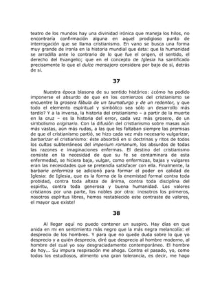 teatro de los mundos hay una divinidad irónica que maneja los hilos, no
encontraría confirmación alguna en aquel prodigioso punto de
interrogación que se llama cristianismo. En vano se busca una forma
muy grande de ironía en la historia mundial que ésta: que la humanidad
se arrodilla ante lo contrario de lo que fue el origen, el sentido, el
derecho del Evangelio; que en el concepto de Iglesia ha santificado
precisamente lo que el dulce mensajero considera por bajo de sí, detrás
de si.
37
Nuestra época blasona de su sentido histórico: ¿cómo ha podido
imponerse el absurdo de que en los comienzos del cristianismo se
encuentre la grosera fábula de un taumaturgo y de un redentor, y que
todo el elemento espiritual y simbólico sea sólo un desarrollo más
tardío? Y a la inversa, la historia del cristianismo – a partir de la muerte
en la cruz – es la historia del error, cada vez más grosero, de un
simbolismo originario. Con la difusión del cristianismo sobre masas aún
más vastas, aún más rudas, a las que les faltaban siempre las premisas
de que el cristianismo partió, se hizo cada vez más necesario vulgarizar,
barbarizar el cristianismo: éste absorbió en si doctrinas y ritos de todos
los cultos subterráneos del imperium romanum, los absurdos de todas
las razones e imaginaciones enfermas. El destino del cristianismo
consiste en la necesidad de que su fe se contaminara de esta
enfermedad, se hiciera baja, vulgar, como enfermizas, bajas y vulgares
eran las necesidades que se pretendía satisfacer con ella. Finalmente, la
barbarie enfermiza se adicionó para formar el poder en calidad de
Iglesia: de Iglesia, que es la forma de la enemistad formal contra toda
probidad, contra toda alteza de ánima, contra toda disciplina del
espíritu, contra toda generosa y buena humanidad. Los valores
cristianos por una parte, los nobles por otra: ¡nosotros los primeros,
nosotros espíritus libres, hemos restablecido este contraste de valores,
el mayor que existe!
38
Al llegar aquí no puedo contener un suspiro. Hay días en que
anida en mi en sentimiento más negro que la más negra melancolía: el
desprecio de los hombres. Y para que no quede duda sobre lo que yo
desprecio y a quién desprecio, diré que desprecio al hombre moderno, al
hombre del cual yo soy desgraciadamente contemporáneo. El hombre
de hoy... Su impura respiración me ahoga. Contra el pasado, yo, como
todos los estudiosos, alimento una gran tolerancia, es decir, me hago
 