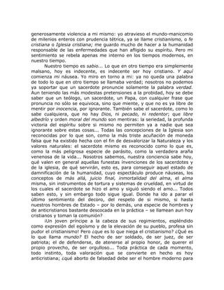 generosamente violencia a mi mismo: yo atravieso el mundo-manicomio
de milenios enteros con prudencia tétrica, ya se llame cristianismo, o fe
cristiana o Iglesia cristiana; me guardo mucho de hacer a la humanidad
responsable de las enfermedades que han afligido su espíritu. Pero mi
sentimiento se rebela apenas me interno en los tiempos modernos, en
nuestro tiempo.
Nuestro tiempo es sabio... Lo que en otro tiempo era simplemente
malsano, hoy es indecente, es indecente ser hoy cristiano. Y aquí
comienza mi náusea. Yo miro en torno a mi: ya no queda una palabra
de todo lo que en otro tiempo se llamaba verdad; nosotros no podemos
ya soportar que un sacerdote pronuncie solamente la palabra verdad.
Aun teniendo las más modestas pretensiones a la probidad, hoy se debe
saber que un teólogo, un sacerdote, un Papa, con cualquier frase que
pronuncia no sólo se equivoca, sino que miente, y que no es ya libre de
mentir por inocencia, por ignorante. También sabe el sacerdote, como lo
sabe cualquiera, que no hay Dios, ni pecado, ni redentor; que libre
albedrío y orden moral del mundo son mentiras: la seriedad, la profunda
victoria del espíritu sobre si mismo no permiten ya a nadie que sea
ignorante sobre estas cosas... Todas las concepciones de la Iglesia son
reconocidas por lo que son, como la más triste acuñación de moneda
falsa que ha existido hecha con el fin de desvalorizar la Naturaleza y los
valores naturales: el sacerdote mismo es reconocido como lo que es,
como la más peligrosa especie de parásito, como la verdadera araña
venenosa de la vida... Nosotros sabemos, nuestra conciencia sabe hoy,
qué valen en general aquellas funestas ínvenciones de los sacerdotes y
de la iglesia, de qué servirán, esto es, para conseguir aquel estado de
damnificación de la humanidad, cuyo espectáculo produce náuseas, los
conceptos de más allá, juicio final, inmortalidad del alma, el alma
misma, sin instrumentos de tortura y sistemas de crueldad, en virtud de
los cuales el sacerdote se hizo el amo y siguió siendo el amo... Todos
saben esto, y sin embargo todo sigue igual. Donde ha ido a parar el
último sentimiento del decoro, del respeto de si mismo, si hasta
nuestros hombres de Estado – por lo demás, una especie de hombres y
de anticristianos bastante descocada en la práctica – se llamean aun hoy
cristianos y toman la comunión?
¡Un joven príncipe a la cabeza de sus regimientos, espléndido
como expresión del egoísmo y de la elevación de su pueblo, profesa sin
pudor el cristianismo! Pero ¿que es lo que niega el cristianismo? ¿Qué es
lo que llama mundo? El hecho de ser soldado, de ser juez, de ser
patriota; el de defenderse, de atenerse al propio honor, de querer el
propio provecho, de ser orgulloso... Toda práctica de cada momento,
todo instinto, toda valoración que se convierte en hecho es hoy
anticristiana; ¿qué aborto de falsedad debe ser el hombre moderno para
 