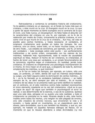 no avergonzarse todavía de llamarse cristiano!
39
Retrocedamos y contemos la verdadera historia del cristianismo.
Ya la palabra cristiano es un equivoco: en el fondo no hubo más que un
cristiano, y éste murió en la cruz. El Evangelio murió en la cruz. Lo que
a partir de aquel momento se llamó evangelio era lo contrario de lo que
él vivió; una mala nueva, un Dysangelium. Es falso hasta el absurdo ver
la característica del cristiano en una fe, por ejemplo, en la fe de le
redención por medio de Cristo; únicamente la práctica cristiana, el vivir
como vivió el que murió en la cruz es lo cristiano... Aun hoy, tal vida es
posible para ciertos hombres, y hasta necesaria: el verdadero, el
originario cristianismo será posible en todos los tiempos. No una
creencia, sino un obrar, sobre todo, un no hacer muchas cosas, un ser
de otro modo... Los estados de conciencia, por ejemplo, una fe, un tener
por verdadero – toda sicología sobre este punto – son perfectamente
indiferentes y de quinto orden, comparados con los valores de los
instintos; hablando más rigurosamente, toda la noción de causalidad
espiritual es falsa. Reducir el hecho de ser cristianos, la cristiandad, al
hecho de tener una cosa por verdadera, a un simple fenomenalismo de
la conciencia, significa negar el cristianismo. En realidad, jamás hubo
cristianos. El cristiano es simplemente una psicológica incomprensión de
sí mismo. Si mira mejor en él verá que, a despecho de toda fe, dominan
simplemente los instintos, ¡y qué instintos!
La fe fue en todos los tiempos, por ejemplo, en Lutero, sólo una
capa, un pretexto, un telón, detrás del cual los instintos desarrollaban
su juego; una hábil ceguera sobre la dominación de ciertos instintos... le
fe – ya la he llamado yo la verdadera habilidad cristiana –: se habló
siempre de fe, se obró siempre por sólo el instinto... En el mundo
cristiano de las ideas no se presenta nada que tanto desflore la realidad;
por el contrario, en el odio instintivo contra toda realidad reconocemos
el único elemento impelente en la raíz del cristianismo. ¿Qué es lo que
se sigue de aquí? Se sigue que también in psychologysis el error es
radical, o sea determinante de la esencia, o sea de la sustancia. Quítese
aquí una sola idea, póngase en su puesto una sola realidad, y todo el
cristianismo se precipita en la nada. Mirando desde lo alto, este hecho
insólito entre todos los hechos, una religión no sólo plagada de errores,
sino sólo creadora de errores nocivos, que envenenan la vida y el
corazón, y hasta genial en inventarlos, es un espectáculo para los
dioses, para divinidades, que lo son también los filósofos, y que yo, por
ejemplo, he hallado en aquellos famosos diálogos de Naxos. En el
momento en que la náusea abandona a estas divinidades (¡y nos
 