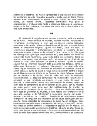 abandona a nosotros!) se hacen agradecidas al espectáculo que ofrecen
los cristianos; aquella miserable pequeña estrella que se llama Tierra,
merece acaso únicamente en gracia a este curioso caso una mirada
divina, un interés divino... Nosotros estimamos muy poco el
cristianismo: el cristiano falso hasta la inocencia deja atrás a los monos;
respecto de los cristianos, una conocida teoría de la descendencia es
una pura amabilidad...
40
El hecho del Evangelio se decide con la muerte, está suspendido
de la Cruz... Precisamente la muerte, aquella muerte inesperada y
vergonzosa; precisamente la cruz, que en general estaba reservada
solamente a la canalla, sólo esta horrible paradoja puso a los discípulos
frente al verdadero enigma: ¿quién era éste?, ¿qué era esto? El
sentimiento sacudido y profundamente ofendido, la sospecha de que
semejante muerte pudiera ser la refutación de su causa, el terrible signo
de interrogación ¿por que precisamente así?, este estado de ánimo se
comprende harto fácilmente. Aquí todo debía ser necesario, tenía un
sentido, una razón, una altísima razón; el amor de un discípulo no
conoce e! azar. Sólo entonces se abrió el abismo: ¿quién lo abrió?,
¿quién fue su enemigo natural? Esta pregunta fue lanzada como un
relámpago. Respuesta: el judaísmo "dominante", su clase más alta.
Desde aquel momento los hombres se sintieron en rebelión contra el
orden social, al punto se sintió a Jesús como en rebelión contra el orden
social. Hasta entonces faltaba en su figura este rasgo belicoso, negador,
por la palabra y la acción; aún es más: era todo lo contrario.
Evidentemente, la pequeña comunidad no comprendió justamente lo
principal, lo que constituía un modelo en este modo de morir: la
libertad, la superioridad sobre todo sentimiento de rencor; ¡signo de
cuán poco se comprendía de él en general! En sí, Jesús, con su muerte,
no pudo querer otra cosa que dar públicamente la prueba, la
demostración poderosa de su doctrina... Pero sus discípulos estaban
muy lejos de perdonar su muerte, lo que habría sido evangélico en el
más alto sentido, o de "ofrecerse" a semejante muerte con dulce y
amable tranquilidad de corazón... Prevaleció el sentimiento menos
evangélico: la venganza. Era imposible que la causa concluyese con esa
muerte: hubo necesidad de represalias, de juicio (y, sin embargo, ¿qué
cosa menos evangélica que la represalia; el castigo, el juzgar?) Una vez
más pasó al primer término la expectación popular de un Mesías; se
tomó en consideración un momento histórico: el reino de Dios había de
venir para juzgar a sus enemigos... Pero con esto se confundió todo: ¡el
reino de Dios considerado como acto final, como promesa! El Evangelio,
 