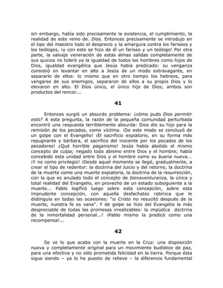 sin embargo, había sido precisamente la existencia, el cumplimiento, la
realidad de este reino de. Dios. Entonces precisamente se introdujo en
el tipo del maestro todo el desprecio y la amargura contra los fariseos y
los teólogos, ¡y con este se hizo de él un fariseo y un teólogo! Por otra
parte, la salvaje veneración de estas almas salidas completamente de
sus quicios no toleró ya la igualdad de todos los hombres como hijos de
Dios, igualdad evangélica que Jesús había predicado: su venganza
consistió en levantar en alto a Jesús de un modo extravagante, en
separarlo de ellos: lo mismo que en otro tiempo los hebreos, para
vengarse de sus enemigos, separaron de ellos a su propio Dios y lo
elevaron en alto. El Dios único, el único hijo de Dios; ambos son
productos del rencor...
41
Entonces surgió un absurdo problema: ¿cómo pudo Dios permitir
esto? A esta pregunta, la razón de la pequeña comunidad perturbada
encontró una respuesta terriblemente absurda: Dios dio su hijo para la
remisión de los pecados, como víctima. ¡De este modo se concluyó de
un golpe con el Evangelio! ¡El sacrificio expiatorio, en su forma más
repugnante y bárbara, el sacrifico del inocente por los pecados de los
pecadores! ¿Qué horrible paganismo! Jesús había abolido el mismo
concepto de culpa; negado todo abismo entre Dios y el hombre; había
concebido esta unidad entre Dios y el hombre como su buena nueva...
¡Y no como privilegio! ¡Desde aquel momento se llegó, gradualmente, a
crear el tipo de redentor: la doctrina del Juicio y del retorno, la doctrina
de la muerte como una muerte expiatoria, la doctrina de la resurrección,
con la que es anulado todo el concepto de bienaventuranza, la única y
total realidad del Evangelio, en provecho de un estado subsiguiente a la
muerte... Pablo logificó luego sobre esta concepción, sobre esta
imprudente concepción, con aquella desfachatez rabínica que le
distinguía en todas las ocasiones: “si Cristo no resucitó después de la
muerte, nuestra fe es vana”. Y de golpe se hizo del Evangelio la más
despreciable de todas las promesas irrealizables: la impúdica doctrina
de la inmortalidad personal...! ¡Pablo mismo la predicó como una
recompensa!...
42
Se ve lo que acaba con la muerte en la Cruz: una disposición
nueva y completamente original para un movimiento budístico de paz,
para una efectiva y no sólo prometida felicidad en la tierra. Porque ésta
sigue siendo – ya lo he puesto de relieve – la diferencia fundamental
 