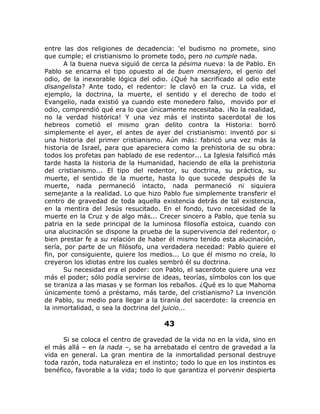 entre las dos religiones de decadencia: 'el budismo no promete, sino
que cumple; el cristianismo lo promete todo, pero no cumple nada.
A la buena nueva siguió de cerca la pésima nueva: la de Pablo. En
Pablo se encarna el tipo opuesto al de buen mensajero, el genio del
odio, de la inexorable lógica del odio. ¿Qué ha sacrificado al odio este
disangelista? Ante todo, el redentor: le clavó en la cruz. La vida, el
ejemplo, la doctrina, la muerte, el sentido y el derecho de todo el
Evangelio, nada existió ya cuando este monedero falso, movido por el
odio, comprendió qué era lo que únicamente necesitaba. ¡No la realidad,
no la verdad histórica! Y una vez más el instinto sacerdotal de los
hebreos cometió el mismo gran delito contra la Historia: borró
simplemente el ayer, el antes de ayer del cristianismo: inventó por si
una historia del primer cristianismo. Aún más: fabricó una vez más la
historia de Israel, para que apareciera como la prehistoria de su obra:
todos los profetas pan hablado de ese redentor... La Iglesia falsificó más
tarde hasta la historia de la Humanidad, haciendo de ella la prehistoria
del cristianismo... El tipo del redentor, su doctrina, su práctica, su
muerte, el sentido de la muerte, hasta lo que sucede después de la
muerte, nada permaneció intacto, nada permaneció ni siquiera
semejante a la realidad. Lo que hizo Pablo fue simplemente transferir el
centro de gravedad de toda aquella existencia detrás de tal existencia,
en la mentira del Jesús resucitado. En el fondo, tuvo necesidad de la
muerte en la Cruz y de algo más... Crecer sincero a Pablo, que tenía su
patria en la sede principal de la luminosa filosofía estoica, cuando con
una alucinación se dispone la prueba de la supervivencia del redentor, o
bien prestar fe a su relación de haber él mismo tenido esta alucinación,
sería, por parte de un filósofo, una verdadera necedad: Pablo quiere el
fin, por consiguiente, quiere los medios... Lo que él mismo no creía, lo
creyeron los idiotas entre los cuales sembró él su doctrina.
Su necesidad era el poder: con Pablo, el sacerdote quiere una vez
más el poder; sólo podía servirse de ideas, teorías, símbolos con los que
se tiraniza a las masas y se forman los rebaños. ¿Qué es lo que Mahoma
únicamente tomó a préstamo, más tarde, del cristianismo? La invención
de Pablo, su medio para llegar a la tiranía del sacerdote: la creencia en
la inmortalidad, o sea la doctrina del juicio...
43
Si se coloca el centro de gravedad de la vida no en la vida, sino en
el más allá – en la nada –, se ha arrebatado el centro de gravedad a la
vida en general. La gran mentira de la inmortalidad personal destruye
toda razón, toda naturaleza en el instinto; todo lo que en los instintos es
benéfico, favorable a la vida; todo lo que garantiza el porvenir despierta
 
