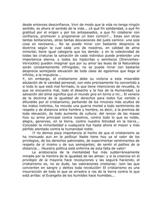 desde entonces desconfianza. Vivir de modo que la vida no tenga ningún
sentido, es ahora el sentido de la vida... ¿A qué fin solidaridad, a qué fin
gratitud por el origen y por los antepasados, a que fin colaborar con
confianza, promover y proponerse un bien común?... Estas son otras
tantas tentaciones, otras tantas desviaciones del justo camino: una sola
cosa es necesaria... No se puede mirar con bastante desprecio la
doctrina según la cual cada uno de nosotros, en calidad de alma
inmortal, tiene igual categoría que los demás: y en la colectividad de
todas las criaturas la salvación de cada individuo puede pretender una
importancia eterna, y todos los hipócritas y semilocos (Dreiviertes-
Verrückte) pueden imaginar que por su amor las leyes de la Naturaleza
serán constantemente infringidas; no se puede mirar con bastante
desprecia semejante elevación de toda clase de egoísmos que llega al
infinito, a la impudicia...
Y, sin embargo, el cristianismo debe su victoria a esta miserable
adulación de la vanidad personal; con esto precisamente ha convertido a
si todo lo que está mal formado, lo que tiene intenciones de revuelta, lo
que se encuentra mal, todo el desecho y la hez de la Humanidad. La
salvación del alma significa que el mundo gira en torno a mi... El veneno
de la doctrina de la igualdad de derechos para todos fue vertido y
difundido por el cristianismo; partiendo de los rincones más ocultos de
los malos instintos, ha movido una guerra mortal a todo sentimiento de
respeto y de distancia entre hombre y hombre, es decir, a la premisa de
toda elevación, de todo aumento de cultura: del rencor de las masas
hizo su arma principal contra nosotros, contra todo lo que es noble,
alegre, generoso, en la tierra, contra nuestra felicidad en la tierra...
Conceder la inmortalidad a cualquiera fue hasta ahora el mayor y más
pérfido atentado contra la humanidad noble.
¡Y no demos poca importancia al hecho de que el cristianismo se
ha insinuado aun en la política! Nadie tiene hoy ya el valor de los
privilegios, de los derechos patronales, de experimentar sentimientos de
respeto de sí mismo y de sus semejantes; de sentir el pathos de la
distancia... ¡Nuestra política está enferma de esta falta de valor!
La aristocracia de la mentalidad fue más subterráneamente
minada por la mentira de la igualdad de las almas: y si la creencia en el
privilegio de la mayoría hace revoluciones y las seguirá haciendo, el
cristianismo es, no se dude, las valoraciones cristianas: ¡son las que
convierten en sangre y delitos toda revolución! El cristianismo es una
insurrección de todo lo que se arrastra a ras de la tierra contra lo que
está arriba: el Evangelio de los humildes hace humildes...
 