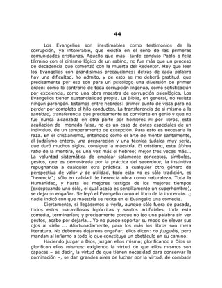 44
Los Evangelios son inestimables como testimonios de la
corrupción, ya intolerable, que existía en el seno de las primeras
comunidades cristianas. Aquello que más tarde condujo Pablo a feliz
término con el cinismo lógico de un rabino, no fue más que un proceso
de decadencia que comenzó con la muerte del Redentor. Hay que leer
los Evangelios con grandísimas precauciones: detrás de cada palabra
hay una dificultad. Yo admito, y de esto se me deberá gratitud, que
precisamente por eso son para un psicólogo una diversión de primer
orden: como lo contrario de toda corrupción ingenua, como sofisticación
por excelencia, como una obra maestra de corrupción psicológica. Los
Evangelios tienen sustancialidad propia. La Biblia, en general, no resiste
ningún parangón. Estamos entre hebreos: primer punto de vista para no
perder por completo el hilo conductor. La transferencia de si mismo a la
santidad, transferencia que precisamente se convierte en genio y que no
fue nunca alcanzada en otra parte por hombres ni por libros, esta
acuñación de moneda falsa, no es un caso de dotes especiales de un
individuo, de un temperamento de excepción. Para esto es necesaria la
raza. En el cristianismo, entendido como el arte de mentir santamente,
el judaísmo entero, una preparación y una técnica judaica muy seria,
que duró muchos siglos, consigue la maestría. El cristiano, esta última
ratio de la mentira, es una vez más el hebreo; mejor tres veces más...
La voluntad sistemática de emplear solamente conceptos, símbolos,
gestos, que es demostrada por la práctica del sacerdote; la instintiva
repugnancia a cualquier otra práctica, a cualquier otro género de
perspectiva de valor y de utilidad, todo esto no es sólo tradición, es
"herencia"; sólo en calidad de herencia obra como naturaleza. Toda la
Humanidad, y hasta los mejores testigos de los mejores tiempos
(exceptuando uno sólo, el cual acaso es sencillamente un superhombre),
se dejaron engañar. Se leyó el Evangelio como el libro de la inocencia...;
nadie indicó con que maestría se recita en el Evangelio una comedia.
Ciertamente, si llegásemos a verla, aunque sólo fuera de pasada,
todos estos maravillosos hipócritas y santos artificiales, toda esta
comedia, terminarían; y precisamente porque no leo una palabra sin ver
gestos, acabo por dejarla... Yo no puedo soportar su modo de elevar sus
ojos al cielo ... Afortunadamente, para los más los libros son mera
literatura. No debemos dejarnos engañar; ellos dicen: no juzguéis, pero
mandan al infierno a todo lo que constituye un obstáculo en su camino.
Haciendo juzgar a Dios, juzgan ellos mismo; glorificando a Dios se
glorifican ellos mismos: exigiendo la virtud de que ellos mismos son
capaces – es decir, la virtud de que tienen necesidad para conservar la
dominación –, se dan grandes aires de luchar por la virtud, de combatir
 