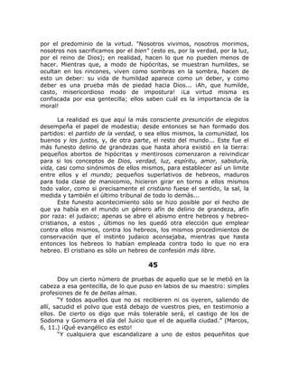 por el predominio de la virtud. "Nosotros vivimos, nosotros morimos,
nosotros nos sacrificamos por el bien" (esto es, por la verdad, por la luz,
por el reino de Dios); en realidad, hacen lo que no pueden menos de
hacer. Mientras que, a modo de hipócritas, se muestran humildes, se
ocultan en los rincones, viven como sombras en la sombra, hacen de
esto un deber: su vida de humildad aparece como un deber, y como
deber es una prueba más de piedad hacia Dios... ¡Ah, que humilde,
casto, misericordioso modo de impostura! ¡La virtud misma es
confiscada por esa gentecilla; ellos saben cuál es la importancia de la
moral!
La realidad es que aquí la más consciente presunción de elegidos
desempeña el papel de modestia; desde entonces se han formado dos
partidos: el partido de la verdad, o sea ellos mismos, la comunidad, los
buenos y los justos, y, de otra parte, el resto del mundo... Este fue el
más funesto delirio de grandezas que hasta ahora existió en la tierra:
pequeños abortos de hipócritas y mentirosos comenzaron a reivindicar
para si los conceptos de Dios, verdad, luz, espíritu, amor, sabiduría,
vida, casi como sinónimos de ellos mismos, para establecer así un limite
entre ellos y el mundo; pequeños superlativos de hebreos, maduros
para toda clase de manicomio, hicieron girar en torno a ellos mismos
todo valor, como si precisamente el cristiano fuese el sentido, la sal, la
medida y también el último tribunal de todo lo demás...
Este funesto acontecimiento sólo se hizo posible por el hecho de
que ya había en el mundo un género afín de delirio de grandeza, afín
por raza: el judaico; apenas se abre el abismo entre hebreos y hebreo-
cristianos, a estos , últimos no les quedó otra elección que emplear
contra ellos mismos, contra los hebreos, los mismos procedimientos de
conservación que el instinto judaico aconsejaba, mientras que hasta
entonces los hebreos lo habían empleada contra todo lo que no era
hebreo. El cristiano es sólo un hebreo de confesión más libre.
45
Doy un cierto número de pruebas de aquello que se le metió en la
cabeza a esa gentecilla, de lo que puso en labios de su maestro: simples
profesiones de fe de bellas almas.
“Y todos aquellos que no os recibieren ni os oyeren, saliendo de
allí, sacudid el polvo que está debajo de vuestros pies, en testimonio a
ellos. De cierto os digo que más tolerable será, el castigo de los de
Sodoma y Gomorra el día del Juicio que el de aquella ciudad.” (Marcos,
6, 11.) ¡Qué evangélico es esto!
“Y cualquiera que escandalizare a uno de estos pequeñitos que
 