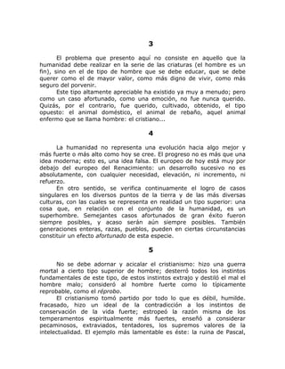 3
El problema que presento aquí no consiste en aquello que la
humanidad debe realizar en la serie de las criaturas (el hombre es un
fin), sino en el de tipo de hombre que se debe educar, que se debe
querer como el de mayor valor, como más digno de vivir, como más
seguro del porvenir.
Este tipo altamente apreciable ha existido ya muy a menudo; pero
como un caso afortunado, como una emoción, no fue nunca querido.
Quizás, por el contrario, fue querido, cultivado, obtenido, el tipo
opuesto: el animal doméstico, el animal de rebaño, aquel animal
enfermo que se llama hombre: el cristiano...
4
La humanidad no representa una evolución hacia algo mejor y
más fuerte o más alto como hoy se cree. El progreso no es más que una
idea moderna; esto es, una idea falsa. El europeo de hoy está muy por
debajo del europeo del Renacimiento: un desarrollo sucesivo no es
absolutamente, con cualquier necesidad, elevación, ni incremento, ni
refuerzo.
En otro sentido, se verifica continuamente el logro de casos
singulares en los diversos puntos de la tierra y de las más diversas
culturas, con las cuales se representa en realidad un tipo superior: una
cosa que, en relación con el conjunto de la humanidad, es un
superhombre. Semejantes casos afortunados de gran éxito fueron
siempre posibles, y acaso serán aún siempre posibles. También
generaciones enteras, razas, pueblos, pueden en ciertas circunstancias
constituir un efecto afortunado de esta especie.
5
No se debe adornar y acicalar el cristianismo: hizo una guerra
mortal a cierto tipo superior de hombre; desterró todos los instintos
fundamentales de este tipo, de estos instintos extrajo y destiló el mal el
hombre malo; consideró al hombre fuerte como lo típicamente
reprobable, como el réprobo.
El cristianismo tomó partido por todo lo que es débil, humilde.
fracasado, hizo un ideal de la contradicción a los instintos de
conservación de la vida fuerte; estropeó la razón misma de los
temperamentos espiritualmente más fuertes, enseñó a considerar
pecaminosos, extraviados, tentadores, los supremos valores de la
intelectualidad. El ejemplo más lamentable es éste: la ruina de Pascal,
 