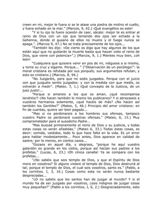 creen en mi, mejor le fuera si se le atase una piedra de molino el cuello,
y fuera echado en la mar.” (Marcos, 9, 42.) ¡Qué evangélico es esto!
“Y si tu ojo te fuere ocasión de caer, sácalo: mejor te es entrar al
reino de Dios con un ojo que teniendo dos ojos ser echado a la
Gehenna, donde el gusano de ellos no muere y el fuego nunca se
apaga.". (Marcos 9, 47.) No se trata precisamente de los ojos...
"También les dijo: «De cierto os digo que hay algunos de los que
están aquí que no gustarán la muerte basta que hayan visto el reino de
Dios, que viene con potencia»”.) (Marcos, 9, 1.) Mientes muy bien, ¿oh
león!
“Cualquiera que quisiere venir en pos de mi, niéguese a si mismo,
y tome su cruz y sígame. Porque... “ (“Observación de un psicólogo!”: la
moral cristiana es refutada por sus porqués; sus argumentos refutan, y
esto es cristiano.) (Marcos, 8, 94.)
“No Juzgaréis, para que no seáis juzgados. Porque con el juicio
con que juzguéis seréis juzgados: y con la medida con que medís, os
volverán a medir". (Mateo. 7, 1.) ¡Qué concepto de la Justicia, de un
juez justo!...
“Porque si amareis a los que os aman, ¿qué recompensa
tendréis!? ¿No hacen también lo mismo los publicanos? Y si abrazaseis a
vuestros hermanos solamente, ¿qué hacéis de más? ¿No hacen así
también los Gentiles?" (Mateo, 5, 46.) Principio del amor cristiano: en
fin de cuentas, quiere ser bien pagado...
“Mas si no perdonareis a los hombres sus ofensas, tampoco
vuestro Padre os perdonará vuestras ofensas.” (Mateo, 6, 15.) Muy
comprometedor para el susodicho Padre...
"Mas buscad primeramente el reino de Dios y su justicia, y todas
estas cosas os serán añadidas." (Mateo 6, 33.) Todas estas cosas, es
decir: comida, vestidos, todo lo que hace falta en la vida. Es un error
para hablar modestamente... Poco antes, Dios aparece en calidad de
sastre; por lo menos, en ciertos casos...
"Gozaos en aquel día, y alegraos, "porque he aquí vuestro
galardón es grande en los cielos, porque así hacían sus padres a los
profetas." (Lucas, 6, 23.) ¡Oh cínica canalla! Ya se compara con los
profetas...
"¿No sabéis que sois templo de Dios, y que el Espíritu de Dios
mora en vosotros? Si alguno violare el templo de Dios, Dios destruirá al
tal; porque el templo de Dios, el cual sois vosotros, santo es." (Pablo, a
los corintios. I, 3, 16.) Cosas como esta no serán nunca bastante
despreciadas...
"¿O no sabéis que los santos han de juzgar al mundo? Y si el
mundo ha de ser juzgado por vosotros, ¿sois indignos de juzgar cosas
muy pequeñas?" (Pablo a los corintios, I, 6, 2.) Desgraciadamente, esto
 