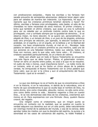 con predicaciones estúpidas... Hasta los escribas y los fariseos han
sacado provecho de semejantes adversarios: debieron tener algún valor
para ser odiados de manera tan indecente. ¡La hipocresía, he aquí un
reproche que los cristianos primitivos tendrían derecho a hacer! Por
último, escribas y fariseos eran privilegiados; esto basta; el odio de los
chandalas no tiene necesidad de otros motivos. El primer cristiano, y
temo que también el último cristiano, que acaso yo viva lo suficiente
para ver es rebelde por un profundo instinto contra todo lo que es
privilegiado; vive y combate siempre por la igualdad de derechos... Si se
observa mejor, no tiene elección. Si se quiere ser, personalmente, un
elegido de Dios, o un templo de Dios, o un juez de los ángeles, entonces
todo otro principio de elección, por ejemplo, la elección fundada en la
probidad, en el espíritu y en el orgullo, en la belleza y en la libertad del
corazón, me hace simplemente mundo, el mal en sí... Moraleja: toda
palabra en labios de un cristiano primitivo es una mentira, cada una de
sus acciones es una falsedad instintiva; todos sus valores, todos sus
fines son nocivos, pero lo que odia, esto tiene valor... El cristiano, el
cristiano sacerdote particularmente, es un criterio de valores.
Debo aún añadir que en todo el Nuevo Testamento se encuentra
una sola figura que se deba honrar: Pilatos, el gobernador romano.
Tomar en serio un asunto entre judíos, es cosa a la que no se resuelve.
Un judío de más o menos, ¿qué importancia tiene?... La noble ironía de
un romano, ante el cual se ha hecho un cínico abuso de la palabra
verdad, ha enriquecido el Nuevo Testamento con la única palabra que
tiene valor, que es por si la critica y aun el aniquilamiento del Nuevo
Testamento: ¿qué es la verdad?...
47
Lo que nos distingue no es el hecho de que no encontramos a Dios
ni en la historia, ni en la naturaleza, ni detrás de la naturaleza, sino el
hecho de que consideramos lo que se oculta bajo el nombre de Dios, no
como divino, sino como miserable, absurdo, nocivo; no sólo como error,
sino como delito contra la vida... Nosotros negamos a Dios en cuanto
Dios... Si se nos demostrase este Dios de los cristianos, creeríamos aún
menos en él. Para expresarnos con una fórmula: Deus, qualem Paulus
creavit, dei negatio.
Una religión como el cristianismo, que en ningún punto se
encuentra en contacto con la realidad, que se quiebra en cuanto la
verdad adquiere sus derechos aun en un solo punto, debe naturalmente
ser enemiga mortal de la sabiduría del mundo, o sea de la ciencia; debe
aprobar todos los medios con que la disciplina del espíritu, la pureza y la
serenidad en los casos de conciencia del espíritu, la noble frialdad y
 