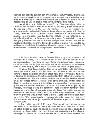 libertad del espíritu pueden ser envenenadas, calumniadas, difamadas.
La fe como imperativo es el veto contra la ciencia; en la práctica es la
mentira a toda costa... Pablo comprendió que la mentira – que la fe – es
necesaria; a su vez la Iglesia, más tarde, comprendió a Pablo.
Aquel Dios que Pablo se inventó, un Dios que desacredita la
sabiduría del mundo (o en sentido estricto, los dos grandes adversarios
de toda superstición: la filología y la medicina), no es en realidad mas
que la resuelta decisión de Pablo de llamar Dios a su propia voluntad, la
Thora; esto es Judaico, Pablo quiere desacreditar la sabiduría del
mundo: sus enemigos son los buenos filólogos y los médicos de la
escuela alejandrina; a éstos les hace la guerra. En realidad, no se es
filólogo y médico sin ser al mismo tiempo anticristiano. Porque en
calidad de filólogos se mira detrás de los libros santos, y en calidad de
médicos sé ve detrás del cristiano típico la degeneración psicológica. El
médico dice: Incurable; el filólogo dice: Charlatanería.
48
¿Se ha entendido bien la famosa historia que se encuentra al
principio de la Biblia, la del terrible miedo de Dios ante la ciencia? No se
ha comprendido. Este libro de sacerdotes por antonomasia comienza,
como es justo, con la gran dificultad íntima del sacerdote: el sacerdote
tiene un solo peligro, por consiguiente, Dios tiene sólo un gran peligro.
El viejo Dios, todo espíritu, todo gran sacerdote, todo perfección,
pasea por distracción en sus jardines; pero se aburre. En vano luchan
contra el tedio los dioses mismos. ¿Qué hace Dios? Inventa al hombre;
el hombre es divertido... Pero he aquí que también el hombre se aburre,
La compasión de Dios por la única miseria que todos los Paraísos tienen
en si, no conoce limites: pronto creó otros animales. Primer error de
Dios: el hombre no encontró divertidos a los animales – fue su amo, no
quiso ser un animal. Después de esto Dios creó a la mujer. Y, en
realidad, entonces acabó de aburrirse; pero acabaron también otras
cosas. La mujer fue el segundo error de Dios. "La mujer es, por su
naturaleza, serpiente: Eva"; esto lo sabe todo sacerdote; "de las
mujeres procede todo el mal sobre la tierra"; esto también lo sabe todo
sacerdote. "Por consiguiente, también de ella viene la ciencia..."
Precisamente, de la mujer aprende el hombre a gustar el árbol del
conocimiento.
¿Qué había sucedido! El viejo Dios se vio acometido de un
tremendo error. El hambre mismo se había hecho su mayor error; Dios
se había creado un rival: la ciencia nos hace iguales a Dios; ¡cuando el
hombre se hace sabio han terminado los sacerdotes y los dioses!
Moraleja: la ciencia es la cosa vedada en si, es lo único vedado. La
 