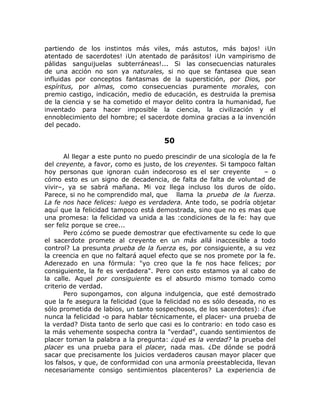 partiendo de los instintos más viles, más astutos, más bajos! ¡Un
atentado de sacerdotes! ¡Un atentado de parásitos! ¡Un vampirismo de
pálidas sanguijuelas subterráneas!... Si las consecuencias naturales
de una acción no son ya naturales, si no que se fantasea que sean
influidas por conceptos fantasmas de la superstición, por Dios, por
espíritus, por almas, como consecuencias puramente morales, con
premio castigo, indicación, medio de educación, es destruida la premisa
de la ciencia y se ha cometido el mayor delito contra la humanidad, fue
inventado para hacer imposible la ciencia, la civilización y el
ennoblecimiento del hombre; el sacerdote domina gracias a la invención
del pecado.
50
Al llegar a este punto no puedo prescindir de una sicología de la fe
del creyente, a favor, como es justo, de los creyentes. Si tampoco faltan
hoy personas que ignoran cuán indecoroso es el ser creyente – o
cómo esto es un signo de decadencia, de falta de falta de voluntad de
vivir–, ya se sabrá mañana. Mi voz llega incluso los duros de oído.
Parece, si no he comprendido mal, que llama la prueba de la fuerza.
La fe nos hace felices: luego es verdadera. Ante todo, se podría objetar
aquí que la felicidad tampoco está demostrada, sino que no es mas que
una promesa: la felicidad va unida a las :condiciones de la fe: hay que
ser feliz porque se cree...
Pero ¿cómo se puede demostrar que efectivamente su cede lo que
el sacerdote promete al creyente en un más allá inaccesible a todo
control? La presunta prueba de la fuerza es, por consiguiente, a su vez
la creencia en que no faltará aquel efecto que se nos promete por la fe.
Aderezado en una fórmula: "yo creo que la fe nos hace felices; por
consiguiente, la fe es verdadera". Pero con esto estamos ya al cabo de
la calle. Aquel por consiguiente es el absurdo mismo tomado como
criterio de verdad.
Pero supongamos, con alguna indulgencia, que esté demostrado
que la fe asegura la felicidad (que la felicidad no es sólo deseada, no es
sólo prometida de labios, un tanto sospechosos, de los sacerdotes): ¿fue
nunca la felicidad -o para hablar técnicamente, el placer- una prueba de
la verdad? Dista tanto de serlo que casi es lo contrario: en todo caso es
la más vehemente sospecha contra la "verdad", cuando sentimientos de
placer toman la palabra a la pregunta: ¿qué es la verdad? la prueba del
placer es una prueba para el placer, nada mas. ¿De dónde se podrá
sacar que precisamente los juicios verdaderos causan mayor placer que
los falsos, y que, de conformidad con una armonía preestablecida, llevan
necesariamente consigo sentimientos placenteros? La experiencia de
 