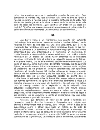 todos los espíritus severos y profundos enseña la contrario: Para
conquistar la verdad hay que sacrificar casi todo lo que es grato a
nuestro corazón, a nuestro amor, a nuestra confianza en la vida. Para
ello es necesario grandeza de alma: el servicio de la verdad es el más
duro de todos los servicios. ¿Qué significa ser probo en las cosas del
espíritu? Significa ser severos con nuestro propio corazón, despreciar los
bellos sentimientos y formarse una conciencia de cada mente...
51
Una breve visita a un manicomio nos enseña con suficiente
claridad que la fe en ciertas circunstancias hace hombres felices, que la
felicidad no hace de una idea fija una idea verdadera, que la fe no
transporta las montañas, sino que coloca montañas donde no las hay.
Esto no convence a un sacerdote, - porque éste niega por instinto que la
enfermedad sea una enfermedad y el manicomio un manicomio. El
cristianismo tiene necesidad de la enfermedad, casi como la Grecia tenía
necesidad de un exceso de salud: hacer enfermos es la verdadera
intención recóndita de todo el sistema de salvación propio de la Iglesia.
Y la Iglesia misma, ¿no es el manicomio católico como último ideal? ¿La
tierra en general, como manicomio? El hombre religioso, cual le quiere la
Iglesia, es un decadente típico; el momento en que una crisis religiosa
se posesiona de un pueblo es siempre caracterizado por epidemias
nerviosas; el mundo interno del hombre religioso se parece al mundo
interior de los sobreexcitados y de los agotados, hasta el punto de
confundirse con él; los más elevados estados de ánimo que el
cristianismo ha colocado sobre la humanidad como valores supremos,
son formas epileptoides: la Iglesia ha santificado solamente a locos o a
grandes impostores in majorem dei honorem... Yo osé una vez definir
todo el training cristiano de la expiación y de la redención (hoy
estudiado especialmente en Inglaterra) como una locura circular
producida metódicamente, como es natural sobre un terreno ya
preparado, o sea fundamentalmente morboso. Nadie es libre de llegar a
ser cristiano: no se convierte la gente al cristianismo, hay que estar
bastante enfermo para el cristianismo...
Nosotros, que tenemos el valor de la salud y también del
desprecio, ¡cuánto derecho tenemos a despreciar una religión que
enseñó a comprender mal el cuerpo, que rehúsa librar a éste de la
superstición sobre el alma! ¡que hace un mérito de la falta de
alimentación! ¡que combate en la salud una especie de enemigo, de
diablo, de tentación!; ¡que se persuadió de que es posible llevar un alma
perfecta en un cuerpo cadavérico, y a este fin debió tomarse una nueva
concepción de la perfección, una criatura pálida, enfermiza, idiotamente
 