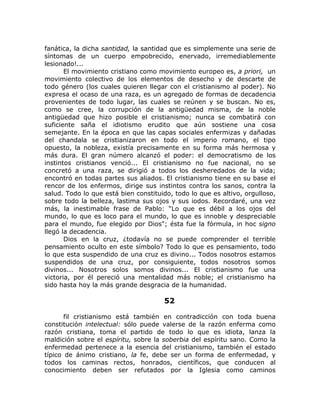 fanática, la dicha santidad, la santidad que es simplemente una serie de
síntomas de un cuerpo empobrecido, enervado, irremediablemente
lesionado!...
El movimiento cristiano como movimiento europeo es, a priori, un
movimiento colectivo de los elementos de desecho y de descarte de
todo género (los cuales quieren llegar con el cristianismo al poder). No
expresa el ocaso de una raza, es un agregado de formas de decadencia
provenientes de todo lugar, las cuales se reúnen y se buscan. No es,
como se cree, la corrupción de la antigüedad misma, de la noble
antigüedad que hizo posible el cristianismo; nunca se combatirá con
suficiente saña el idiotismo erudito que aún sostiene una cosa
semejante. En la época en que las capas sociales enfermizas y dañadas
del chandala se cristianizaron en todo el imperio romano, el tipo
opuesto, la nobleza, existía precisamente en su forma más hermosa y
más dura. El gran número alcanzó el poder: el democratismo de los
instintos cristianos venció... El cristianismo no fue nacional, no se
concretó a una raza, se dirigió a todos los desheredados de la vida;
encontró en todas partes sus aliados. El cristianismo tiene en su base el
rencor de los enfermos, dirige sus instintos contra los sanos, contra la
salud. Todo lo que está bien constituido, todo lo que es altivo, orgulloso,
sobre todo la belleza, lastima sus ojos y sus iodos. Recordaré, una vez
más, la inestimable frase de Pablo: “Lo que es débil a los ojos del
mundo, lo que es loco para el mundo, lo que es innoble y despreciable
para el mundo, fue elegido por Dios"; ésta fue la fórmula, in hoc signo
llegó la decadencia.
Dios en la cruz, ¿todavía no se puede comprender el terrible
pensamiento oculto en este símbolo? Todo lo que es pensamiento, todo
lo que esta suspendido de una cruz es divino... Todos nosotros estamos
suspendidos de una cruz, por consiguiente, todos nosotros somos
divinos... Nosotros solos somos divinos... El cristianismo fue una
victoria, por él pereció una mentalidad más noble; el cristianismo ha
sido hasta hoy la más grande desgracia de la humanidad.
52
fil cristianismo está también en contradicción con toda buena
constitución intelectual: sólo puede valerse de la razón enferma como
razón cristiana, toma el partido de todo lo que es idiota, lanza la
maldición sobre el espíritu, sobre la soberbia del espíritu sano. Como la
enfermedad pertenece a la esencia del cristianismo, también el estado
típico de ánimo cristiano, la fe, debe ser un forma de enfermedad, y
todos los caminas rectos, honrados, científicos, que conducen al
conocimiento deben ser refutados por la Iglesia como caminos
 
