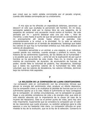 que creyó que su razón estaba corrompida por el pecado original,
cuando sólo estaba corrompida por su cristianismo.
6
A mis ojos se ha ofrecido un espectáculo doloroso, pavoroso: yo
descorrí el velo que ocultaba la perversión del hombre. En mi boca,
semejante palabra está por lo menos libre de una sospecha, de la
sospecha de contener una acusación moral contra el hombre. Ha sido
pensada por mi – querría destacar esto una vez más –, libre de
moralina; y esto hasta el punto de que tal perversión es considerada por
mi precisamente allí donde hasta ahora se aspiraba más
conscientemente a la virtud, a la divinidad. Yo (y esto se adivina)
entiendo la perversión en el sentido de decadencia; sostengo que todos
los valores en que hoy la humanidad sintetiza sus más altos deseos son
valores de decadencia.
Considero pervertido a un animal, a una especie, a un individuo,
cuando pierde sus instintos, cuando escoge y prefiere lo nocivo. Una
historia de los sentimiento superiores, de los ideales de la humanidad –
y es posible que yo la escriba –, sería tal vez la explicación de por qué el
hombre se ha pervertido de este modo. Para mi, la misma vida es
instinto de crecimiento, de duración, de acumulación de fuerzas, de
poder; donde falta la voluntad de poderío, hay decadencia. Sostengo
que a todos los supremos valores de la humanidad les falta esta
voluntad; que los valores de decadencia, los valores nihilistas, dominan
bajo los nombres más sagrados.
7
LA RELIGIÓN DE LA COMPASIÓN SE LLAMA CRISTIANISMO.
–La compasión está en contradicción con las emociones tónicas que
elevan la energía del sentimiento vital, produce un efecto depresivo.
Con la compasión crece y se multiplica la pérdida de fuerzas que en sí el
sufrimiento aporta ya a la vida. Hasta el sufrimiento se hace contagioso
por la compasión: en ciertas circunstancias, con la compasión se puede
llegar a una pérdida complexiva de vida y de energía vital, que está en
una relación absurda con la importancia de la causa (el caso de la
muerte del Nazareno). Éste es el primer punto de vista; pero hay otro
más importante. Suponiendo que se considera la compasión por el valor
de las reacciones que suele provocar, su carácter peligroso para la vida
aparece a una luz bastante más clara. La compasión dificulta en gran
medida la ley de la evolución, que es la ley de la selección. Conserva lo
 