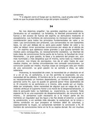 corazones.
"Y si alguien corre el fuego por su doctrina, ¿qué prueba esto? Más
tarde es que la propia doctrina surge del propio incendio"1
.
54
No nos dejemos engañar: los grandes espíritus son escépticos.
Zaratustra es un escéptico. La fortaleza, la libertad proveniente de la
fuerza y del exceso de fuerza del espíritu se demuestra mediante el
escepticismo. Los hombres de convicciones no merecen ser tomados en
consideración para todos los principios fundamentales de valor y no
valor. Las convicciones son prisiones. Los convencidos no ven bastantes
lejos, no ven por debajo de si; pero para poder hablar de valor y no
valor se deben mirar quinientas convicciones por abajo de sí detrás de
sí... Un espíritu que apetezca cosas grandes y que quiera también los
medios para conseguirlas, es necesariamente escéptico. La libertad de
toda clase de convicciones forma parte de la fuerza, la facultad de mirar
libremente... La gran pasión, la base y la potencia del propio ser, aún
más iluminada y más despótica que él mismo, toma todo su intelecto a
su servicio: nos limpia de escrúpulos; nos da el valor hasta de usar
medios impíos, en ciertas circunstancias nos concede convicciones. La
convicción puede ser medio; muchas cosas se consiguen sólo por medio
de una convicción. La gran pasión no se somete a ellas, se sabe
soberana.
Viceversa, la necesidad de creer, la necesidad de un absoluto en el
sí y en el no, el carlylismo, si se me permite la expresión, es una
necesidad dé los débiles. El hombre de la fe, el creyente de toda género,
es necesariamente un hombre dependiente, un hombre que no puede
ponerse como fin, que no puede en general poner fines sacándolos de
sí. El creyente no se pertenece a si mismo, sólo puede ser un medio,
debe ser empleado, tiene necesidad de alguien que se valga de el. Su
instinto atribuye el supremo honor a la moral de la despersonalización, a
ésta le persuade todo: su habilidad, su experiencia, su vanidad. Toda
especie de fe es una expresión de despersonalización, de renuncia de sí
mismo... Si pensamos cuán necesario es a la mayor parte de los
hombres un regulador que les ligue y les fije desde el exterior, y cuánto
la constricción, o en sentido más elevado, la esclavitud, es la única y
última condición en que prospera el hombre débil de voluntad, y
especialmente la mujer, se comprende también la convicción o fe. El
hombre de convicciones tiene en la fe su espina dorsal. No ver muchas
1
“Así Hablaba Zaratustra”, ii, 24.
 