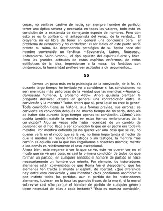 cosas, no sentirse cautivo de nada, ser siempre hombre de partido,
tener una óptica severa y necesaria en todos los valores, todo esto es
condición de la existencia de semejante especie de hombres. Pero con
esto se es lo contrario, el antagonista del veraz, de la verdad... El
creyente no es libre de tener en general una conciencia para el
problema de verdadero y no verdadero: el ser leales en este punto sería
pronto su ruina. La dependencia patológica de su óptica hace del
hombre convencido un fanático --Savonarola, Lutero, Rousseau,
Robespierre. Saint-Simon--, el tipo opuesto del espíritu fuerte y libre.
Pero las grandes actitudes de estos espíritus enfermos, de estos
epilépticos de la idea, impresionan a la masa; los fanáticos son
pintorescos, la humanidad prefiere ver actitudes a oír argumentos...
55
Demos un paso más en la psicología de la convicción, de la fe. Ya
durante largo tiempo he invitado yo a considerar si las convicciones no
son enemigas más peligrosas de la verdad que las mentiras --Humano,
demasiado humano, I, aforismo 483--. Ahora quisiera plantear la
pregunta decisiva: ¿Existe en general una contradicción entre la
convicción y la mentira? Todos creen que si, pero ¡qué no cree la gente!
Toda convicción tiene su historia, sus formas previas, sus errores; se
convierte en convicción después de mucho tiempo de no serlo, después
de haber sido durante largo tiempo apenas tal convicción. ¿Cómo? ¿No
podría también existir la mentira en estas formas embrionarias de la
convicción? Algunas veces sólo hubo necesidad de un cambio de
persona: en el hijo llega a ser convicción lo que en el padre era todavía
mentira. Por mentira entiendo yo no querer ver una cosa que se ve, no
querer verla en el modo que se la ve; no tiene importancia el hecho de
que la mentira se realice ante testigos o sin testigos, la mentira más
común es aquella con la que nos engañamos a nosotros mismos; mentir
a los demás es relativamente el caso excepcional.
Ahora bien, este negarse a ver lo que se ve, este no querer ver en el
modo que se ve una cosa, es casi la primera condición de todos los que
forman un partido, en cualquier sentido; el hombre de partido se hace
necesariamente un hombre que miente. Por ejemplo, los historiadores
alemanes están convencidos de que Roma fue el despotismo, que los
alemanes han traído al mundo el espíritu de libertad. ¿Qué diferencia
hay entre esta convicción y una mentira? ¿Nos podríamos asombrar si
por instinto todos los partidos, aun el partido de los historiadores
alemanes, tuvieran en la boca las grandes frases de la moral, si la moral
sobrevive casi sólo porque el hombre de partido de cualquier género
tiene necesidad de ellas a cada instante? “Ésta es nuestra convicción,
 