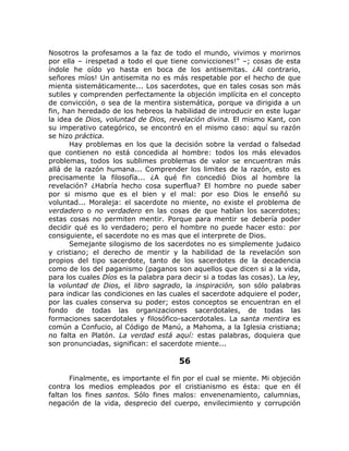 Nosotros la profesamos a la faz de todo el mundo, vivimos y morirnos
por ella – ¡respetad a todo el que tiene convicciones!" –; cosas de esta
índole he oído yo hasta en boca de los antisemitas. ¿Al contrario,
señores míos! Un antisemita no es más respetable por el hecho de que
mienta sistemáticamente... Los sacerdotes, que en tales cosas son más
sutiles y comprenden perfectamente la objeción implícita en el concepto
de convicción, o sea de la mentira sistemática, porque va dirigida a un
fin, han heredado de los hebreos la habilidad de introducir en este lugar
la idea de Dios, voluntad de Dios, revelación divina. El mismo Kant, con
su imperativo categórico, se encontró en el mismo caso: aquí su razón
se hizo práctica.
Hay problemas en los que la decisión sobre la verdad o falsedad
que contienen no está concedida al hombre: todos los más elevados
problemas, todos los sublimes problemas de valor se encuentran más
allá de la razón humana... Comprender los limites de la razón, esto es
precisamente la filosofía... ¿A qué fin concedió Dios al hombre la
revelación? ¿Habría hecho cosa superflua? El hombre no puede saber
por si mismo que es el bien y el mal: por eso Dios le enseñó su
voluntad... Moraleja: el sacerdote no miente, no existe el problema de
verdadero o no verdadero en las cosas de que hablan los sacerdotes;
estas cosas no permiten mentir. Porque para mentir se debería poder
decidir qué es lo verdadero; pero el hombre no puede hacer esto: por
consiguiente, el sacerdote no es mas que el interprete de Dios.
Semejante silogismo de los sacerdotes no es simplemente judaico
y cristiano; el derecho de mentir y la habilidad de la revelación son
propios del tipo sacerdote, tanto de los sacerdotes de la decadencia
como de los del paganismo (paganos son aquellos que dicen si a la vida,
para los cuales Díos es la palabra para decir si a todas las cosas). La ley,
la voluntad de Dios, el libro sagrado, la inspiración, son sólo palabras
para indicar las condiciones en las cuales el sacerdote adquiere el poder,
por las cuales conserva su poder; estos conceptos se encuentran en el
fondo de todas las organizaciones sacerdotales, de todas las
formaciones sacerdotales y filosófico-sacerdotales. La santa mentira es
común a Confucio, al Código de Manú, a Mahoma, a la Iglesia cristiana;
no falta en Platón. La verdad está aquí: estas palabras, doquiera que
son pronunciadas, significan: el sacerdote miente...
56
Finalmente, es importante el fin por el cual se miente. Mi objeción
contra los medios empleados por el cristianismo es ésta: que en él
faltan los fines santos. Sólo fines malos: envenenamiento, calumnias,
negación de la vida, desprecio del cuerpo, envilecimiento y corrupción
 