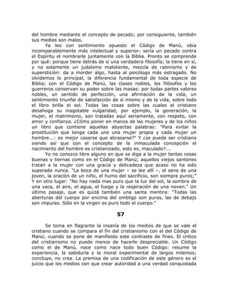 del hombre mediante el concepto de pecado; por consiguiente, también
sus medios son malos.
Ya leo con sentimiento opuesto el Código de Manú, obia
incomparablemente más intelectual y superior: sería un pecado contra
el Espíritu el nombrarle juntamente con la Biblia. Pronto se comprende
por qué: porque tiene detrás de si una verdadera filosofía; la tiene en sí,
y no solamente un judaísmo maloliente, mezcla de rabinismo y de
superstición: da a morder algo, hasta al psicólogo más estragado. No
olvidemos lo principal, la diferencia fundamental de toda especie de
Biblia; con el Código de Manú, las clases nobles, los filósofos y los
guerreros conservan su poder sobre las masas: por todas partes valores
nobles, un sentido de perfección, una afirmación de la vida, un
sentimiento triunfal de satisfacción de sí mismo y de la vida, sobre todo
el libro brilla el sol. Todas las cosas sobre las cuales el cristiano
desahoga su inagotable vulgaridad, por ejemplo, la generación, la
mujer, el matrimonio, son tratadas aquí seriamente, con respeto, con
amor y confianza. ¿Cómo poner en manos de las mujeres y de los niños
un libro que contiene aquellas abyectas palabras: "Para evitar la
prostitución que tenga cada uno una mujer propia y cada mujer un
hombre...: es mejor casarse que abrasarse?" Y ¿se puede ser cristiano
siendo así que con el concepto de la inmaculada concepción el
nacimiento del hombre es cristianizado, esto es, maculado?...
Yo no conozco libro alguno en que se diga a la mujer tantas cosas
buenas y tiernas como en el Código de Manú; aquellos viejos santones
tratan a la mujer con una gracia y delicadeza que acaso no ha sido
superada nunca. "La boca de una mujer – se lee allí –, el seno de una
joven, la oración de un niño, el humo del sacrificio, son siempre puros;”
Y en otro lugar: "No hay nada mas puro que la luz del sol, la sombra de
una vaca, el aire, el agua, el fuego y la respiración de una noven." Un
último pasaje, que es quizá también una santa mentira: "Todas las
aberturas del cuerpo por encima del ombligo son puras, las de debajo
son impuras. Sólo en la virgen es puro todo el cuerpo."
57
Se toma en flagrante la insanía de los medios de que se vale el
cristiano cuando se compara el fin del cristianismo con el del Código de
Manú; cuando se pone de manifiesto este contraste de fines. El critico
del cristianismo no puede menos de hacerle despreciable. Un Código
como el de Manú, nace como nace todo buen Código: resume la
experiencia, la sabiduría y la moral experimental de largos milenios;
concluye, no crea. La premisa de una codificación de este género es el
juicio que los medios con que crear autoridad a una verdad conquistada
 
