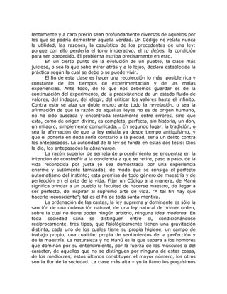 lentamente y a caro precio sean profundamente diversos de aquellos por
los que se podría demostrar aquella verdad. Un Código no relata nunca
la utilidad, las razones, la casuística de los precedentes de una ley:
porque con ello perdería el tono imperativo, el tú debes, la condición
para ser obedecido. El problema estriba precisamente en esto.
En un cierto punto de la evolución de un pueblo, la clase más
juiciosa, o sea la que sabe mirar atrás y a lo lejos, declara establecida la
práctica según la cual se debe o se puede vivir.
El fin de esta clase es hacer una recolección lo más posible rica y
constante de los tiempos de experimentación y de las malas
experiencias. Ante todo, de lo que nos debemos guardar es de la
continuación del experimento, de la preexistencia de un estado fluido de
valores, del indagar, del elegir, del criticar los valores hasta el infinito.
Contra esto se alza un doble muro; ante todo la revelación, o sea la
afirmación de que la razón de aquellas leyes no es de origen humano,
no ha sido buscada y encontrada lentamente entre errores, sino que
ésta, como de origen divino, es completa, perfecta, sin historia, un don,
un milagro, simplemente comunicada... En segundo lugar, la tradición, o
sea la afirmación de que la ley existía ya desde tiempo antiquísimo, y
que el ponerla en duda sería contrario a la piedad, seria un delito contra
los antepasados. La autoridad de la ley se funda en estas dos tesis: Dios
la dio, los antepasados la observaron.
La razón superior de semejante procedimiento se encuentra en la
intención de constreñir a la conciencia a que se retire, paso a paso, de la
vida reconocida por justa (o sea demostrada por una experiencia
enorme y sutilmente tamizada), de modo que se consiga el perfecto
automatismo del instinto; esta premisa de todo género de maestría y de
perfección en el arte de la vida. Fijar un Código a la manera, de Manú
significa brindar a un pueblo la facultad de hacerse maestro, de llegar a
ser perfecto, de inspirar al supremo arte de vida. "A tal fin hay que
hacerle inconsciente"; tal es el fin de toda santa mentira.
La ordenación de las castas, la ley suprema y dominante es sólo la
sanción de una ordenación natural, de una ley natural de primer orden,
sobre la cual no tiene poder ningún arbitrio, ninguna idea moderna. En
toda sociedad sana se distinguen entre si, condicionándose
recíprocamente, tres tipos, que fisiológicamente tienen una gravitación
distinta, cada uno de los cuales tiene su propia higiene, un campo de
trabajo propio, una cualidad propia de sentimientos de la perfección y
de la maestría. La naturaleza y no Manú es la que separa a los hombres
que dominan por su entendimiento, por la fuerza de los músculos o del
carácter, de aquellos que no se distinguen por ninguna de estas cosas,
de los mediocres; estos últimos constituyen el mayor número, los otros
son la flor de la sociedad. La clase más alta – yo la llamo los poquísimos
 