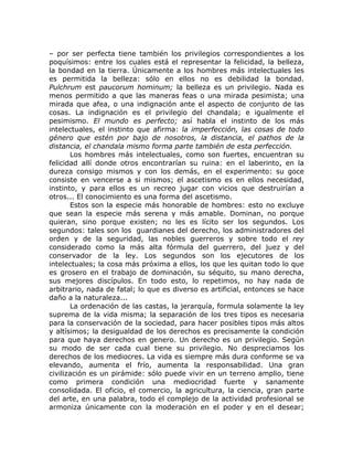 – por ser perfecta tiene también los privilegios correspondientes a los
poquísimos: entre los cuales está el representar la felicidad, la belleza,
la bondad en la tierra. Únicamente a los hombres más intelectuales les
es permitida la belleza: sólo en ellos no es debilidad la bondad.
Pulchrum est paucorum hominum; la belleza es un privilegio. Nada es
menos permitido a que las maneras feas o una mirada pesimista; una
mirada que afea, o una indignación ante el aspecto de conjunto de las
cosas. La indignación es el privilegio del chandala; e igualmente el
pesimismo. El mundo es perfecto; así habla el instinto de los más
intelectuales, el instinto que afirma: la imperfección, las cosas de todo
género que estén por bajo de nosotros, la distancia, el pathos de la
distancia, el chandala mismo forma parte también de esta perfección.
Los hombres más intelectuales, como son fuertes, encuentran su
felicidad allí donde otros encontrarían su ruina: en el laberinto, en la
dureza consigo mismos y con los demás, en el experimento: su goce
consiste en vencerse a si mismos; el ascetismo es en ellos necesidad,
instinto, y para ellos es un recreo jugar con vicios que destruirían a
otros... El conocimiento es una forma del ascetismo.
Estos son la especie más honorable de hombres: esto no excluye
que sean la especie más serena y más amable. Dominan, no porque
quieran, sino porque existen; no les es lícito ser los segundos. Los
segundos: tales son los guardianes del derecho, los administradores del
orden y de la seguridad, las nobles guerreros y sobre todo el rey
considerado como la más alta fórmula del guerrero, del juez y del
conservador de la ley. Los segundos son los ejecutores de los
intelectuales; la cosa más próxima a ellos, los que les quitan todo lo que
es grosero en el trabajo de dominación, su séquito, su mano derecha,
sus mejores discípulos. En todo esto, lo repetimos, no hay nada de
arbitrario, nada de fatal; lo que es diverso es artificial, entonces se hace
daño a la naturaleza...
La ordenación de las castas, la jerarquía, formula solamente la ley
suprema de la vida misma; la separación de los tres tipos es necesaria
para la conservación de la sociedad, para hacer posibles tipos más altos
y altísimos; la desigualdad de los derechos es precisamente la condición
para que haya derechos en genero. Un derecho es un privilegio. Según
su modo de ser cada cual tiene su privilegio. No despreciamos los
derechos de los mediocres. La vida es siempre más dura conforme se va
elevando, aumenta el frío, aumenta la responsabilidad. Una gran
civilización es un pirámide: sólo puede vivir en un terreno amplio, tiene
como primera condición una mediocridad fuerte y sanamente
consolidada. El oficio, el comercio, la agricultura, la ciencia, gran parte
del arte, en una palabra, todo el complejo de la actividad profesional se
armoniza únicamente con la moderación en el poder y en el desear;
 