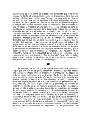 estaría fuera de lugar entre las excepciones, el instinto que le es propio
contradiría tanto el aristocratismo como el anarquismo. Para ser una
utilidad pública, una rueda, una función, es necesario un destino
natural: lo que hace de los hombres máquinas inteligentes no es la
sociedad, no es el género de felicidad de que son simplemente capaces
la mayor parte de los hombres. Para los mediocres, ser mediocres, es
una felicidad: la maestría en una sola cosa, la especialidad es para loa
mediocres un instinto natural. Sería totalmente indigno de un espíritu
profundo ver ya una objeción en la mediocridad en sí. Es, por el
contrario, la primera cosa necesaria para que pueda haber excepciones;
una alta civilización tiene por condición la mediocridad. Sí el hombre de
excepción maneja precisamente a los mediocres con manos más
delicadas que las que emplea para manejarse él y a sus iguales, ésta no
es sólo una cortesía del corazón; es simplemente su deber... ¿A
quiénes odio yo más entre la plebe moderna? A la plebe socialista, a los
apóstoles de los Tschandala que minan en el obrero el instinto, el goce,
el sentimiento de contentarse con su propia existencia pequeña, que le
hacen envidioso, que le enseñan la venganza... La injusticia no se
encuentra nunca en la desigualdad de derechos; se encuentra en la
exigencia de derechos iguales... ¿Qué es lo malo? Pues ya lo he dicho:
todo la que nace de la debilidad, de la envidia, la de venganza. El
anarquista y el cristiano tienen un mismo origen.
58
En realidad, el fin por que se miente constituye una diferencia:
según que con este fin se quiera conservar o destruir. Se puede instituir
una igualdad perfecta entre el cristiano y el anarquista: su objeto, su
instinto, tiende solamente a la destrucción. Basta leer la historia para
sacar de ella la prueba de esta afirmación: la historia la presenta con
terrible claridad. Ya hemos aprendido a conocer un Código religioso que
tiene por objeto perpetuar la más alta condición de prosperidad de la
vida, esto es, una gran organización de la sociedad; el cristianismo
encontró su misión en poner término precisamente a tal organización,
porque en ella la vida prosperaba. Con esto, los resultados de la razón
durante largas épocas de experiencia y de incertidumbre debían ser
empleados para una remota utilidad, y la cosecha debía ser tan grande,
tan rica, tan completa como fuera posible: aquí, por el contrario, la
cosecha fue envenenada por la noche... Lo que existía aere perennius, el
imperium romanum, la más grandiosa forma de organización en
circunstancias difíciles hasta ahora realizada, en comparación con la cual
todo lo anterior, todo lo posterior es artificio, chapucería, diletantismo;
aquellos santos anarquistas se impusieron el religioso deber de
 