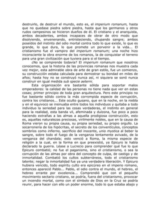 destruirlo, de destruir el mundo, esto es, el imperium romanum, hasta
que no quedase piedra sobre piedra, hasta que los germanos y otros
rudos campesinos se hicieron dueños de él. El cristiano y el anarquista,
ambos decadentes, ambos incapaces de obrar de otro modo que
disolviendo, envenenando, entristeciendo, chupando sangre; ambos
poseídos del instinto del odio mortal contra todo lo que existe, lo que es
grande, lo que dura, lo que promete un porvenir a la vida... El
cristianismo fue el vampiro del imperium romanum; una noche hizo
inconsciente la obra enorme de los romanos, la de conquistar el terreno
para una gran civilización que tuviera para si el tiempo.
¿No se comprende todavía? El imperium romanum que nosotros
conocemos, que la historia de las provincias romanas nos muestra cada
vez mejor, esta admirable obra de arte de gran estilo, fue un comienzo,
su construcción estaba calculada para demostrar su bondad en miles de
años; hasta hoy no se construyó nunca así, ni siquiera se sonó nunca
construir en igual medida sub specie aeterni.
Esta organización era bastante sólida para soportar malos
emperadores: la calidad de las personas no tiene nada que ver en estas
cosas; primer principio de toda gran arquitectura. Pero este principio no
fue bastante sólido contra la más corrompida especie de corrupción,
contra los cristianos... Este oculto gusano, que en la noche, en la niebla
y en el equivoco se insinuaba entre todos los individuos y quitaba a todo
individuo la seriedad para las cosas verdaderas, el instinto en general
para la realidad, esta banda vil, afeminada y dulzona, fue poco a poco
haciendo extrañas a las almas a aquella prodigiosa construcción, esto
es, aquellas naturalezas preciosas, virilmente nobles, que en la causa de
Roma vieron su propia causa, su propia seriedad, su propio orgullo. La
socarronería de los hipócritas, el secreto de los conventículos, conceptos
sombríos como infierno, sacrificio del inocente, unio mystica al beber la
sangre, sobre todo el fuego de la venganza lentamente avivado, de la
venganza del chandala; esto venció a Roma, la misma especie de
religión a la cual, en la forma en que preexistió, ya Epicuro le había
declarado la guerra. Léase a Lucrecio para comprender qué fue lo que
Epicuro combatió; no fue el paganismo, sino el cristianismo, o sea la
corrupción de las almas por obra del concepto de culpa, de castigo y de
inmortalidad. Combatió los cultos subterráneos, todo el cristianismo
latente; negar la inmortalidad fue ya una verdadera liberación. Y Epicuro
hubiera vencido, todo espíritu culto era epicúreo en el imperio romano,
entonces apareció Pablo... Pablo, el odio contra el mundo, el hebreo, el
hebreo errante por excelencia... Comprendió que con el pequeño
movimiento sectario cristiano, se podría, fuera del cristianismo, provocar
un incendio mortal, como con el símbolo de Dios en la Cruz se podría
reunir, para hacer con ello un poder enorme, todo lo que estaba abajo y
 