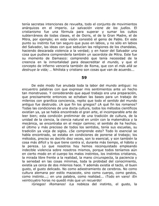 tenía secretas intenciones de revuelta, todo el conjunto de movimientos
anárquicos en el imperio. La salvación viene de los judíos. El
cristianismo fue una fórmula para superar y sumar los cultos
subterráneos de todas clases, el de Osiris, el de la Gran Madre, el de
Mitra, por ejemplo; en esta visión consistió el genio de Pablo. En este
punto su instinto fue tan seguro que puso en labios, y no sólo en labios
del Salvador, las ideas con que seducían las religiones de los chandalas,
haciendo descarada violencia a la verdad; y en hacer del Salvador una
cosa que pudiera comprenderla también un sacerdote de Mitra. Este fue
su momento de Damasco: comprendió que tenía necesidad de la
creencia en la inmortalidad para desacreditar el mundo, y que el
concepto de infierno vencería también de Roma, que con el más allá se
destruye la vida; .. Nihilista y cristiano son cosas que van de acuerdo...
59
De este modo fue anulada toda la labor del mundo antiguo: no
encuentro palabras con que expresar mis sentimientos ante un hecho
tan monstruoso. Y considerando que aquel trabajo era una preparación,
que precisamente entonces se echaban las bases para un trabajo de
milenios con granítica conciencia, repito que todo el sentido del mundo
antiguo fue destruido. ¿A que fin los griegos? ¿A qué fin los romanos?
Todas las condiciones de una docta cultura, todos los métodos científicos
existían ya, ya se había encontrado el gran arte, el incomparable arte de
leer bien; esta condición preliminar de una tradición de cultura, de la
unidad de la ciencia, la ciencia natural en unión con la matemática y la
mecánica, se encontraba en el mejor camino; el sentido de ha hechos.
el último y más precioso de todos los sentidos, tenía sus escuelas, su
tradición ya vieja de siglos. ¿Se comprende esto? Todo lo esencial se
habla encontrado, se estaba en condiciones de ponerse al trabajo; los
métodos, preciso es decirlo diez veces, son lo esencial, y son también la
cosa más difícil y lo que tiene contra sí, durante más tiempo, el hábito y
la pereza. Lo que nosotros hoy hemos reconquistado empleando
indecible violencia sobre nosotros mismos, porque todos teníamos aún
en cierto modo en el cuerpo los malos instintos, los instintos cristianos,
la mirada libre frente a la realidad, la mano circunspecta, la paciencia y
la seriedad en las cosas mínimas, toda la probidad del conocimiento,
existía ya cerca de dos milenios hace. Y además existía el tacto, el buen
gusto, el gusto delicado. No como adiestramiento de cerebros. No como
cultura alemana por estilo mazacote, sino como cuerpo, como gestos,
como instinto...; en una palabra, como realidad... ¡Todo en vano! ¡En
veinticuatro horas no quedó más que un recuerdo!
¡Griegos! ¡Romanos! ¡La nobleza del instinto, el gusto, la
 