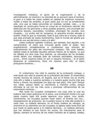 investigación metódica, el genio de la organización y de la
administración, la creencia y la voluntad de un porvenir para el hombre,
el gran si a todas las cosas visibles en calidad de imperium romanum
visible a todos los sentidos, el gran estilo que no era ya simplemente
arte, sino que se había convertido en realidad, caridad, vida..., y no
sepultado en veinticuatro horas en virtud de un fenómeno natural! ¡No
destruido por los germanos y otros pueblos groseros, sino arruinado por
vampiros astutos, escondidos, invisibles, enemigos! No vencido, sino
chupado... ¡La oculta sed de venganza, la pequeña envidia elevada a
dueña! ¡Todo lo que es miserable, todo lo que sufre de si mismo, todo lo
que está animado de malos sentimientos, todo el mundo del ghetto que
brota de una vez del alma y sube a lo alto!
Léase cualquier agitador cristiano, por ejemplo, San Agustín, y se
comprenderá, se olerá que inmunda gente subió al poder. Nos
engañaríamos completamente si creyésemos que carecían de
entendimiento los jefes del movimiento cristiano: ¡Oh, eran hábiles,
hábiles hasta la santidad aquellos señores Padres de la Iglesia. Lo que
les faltaba era otra cosa muy distinta. La naturaleza los ha olvidado,
olvidó darles una modesta dote de instintos estimables, decorosos,
puros... Entre nosotros éstos no son ni siquiera hombres... Si el Islam
desprecia al cristianismo, tiene mil razones para ello: el Islam
presupone hombres...
60
E! cristianismo nos robó la cosecha de la civilización antigua, y
más tarde nos robó la cosecha de la civilización del Islam. El maravilloso
mundo morisco de cultura, en España, que en el fondo nos es mucho
más afín y habla a nuestros sentidos y a nuestro gusto mucho más que
Roma y Grecia, fue pisoteado (no digo por qué pies). ¿Por qué? Porque
era noble, porque debió su nacimiento a instintos viriles, porque
afirmaba la vid con los más raros y preciosos refinamientos de las
costumbres moriscas...
Más tarde los cruzados combatieron una cosa ante la cual les
hubiera sido mejor postrarse en el polvo, una civilización frente a la cual
hasta nuestro siglo XIX puede aparecer muy pobre, muy tardío.
Ciertamente, los cruzados querían hacer botín: el Oriente era rico...
Despojémonos de prejuicios: los cruzados fueron la más alta piratería y
nada más. La nobleza alemana, en el fondo nobleza de vikingos, se
encontró en su elemento con las cruzadas; la Iglesia sabia harto bien de
que modo se podía ganar a la nobleza alemana... La nobleza alemana,
que fue siempre lo que fueron los suizos, los mercenarios para la
Iglesia, siempre al servicio de los malos instintos de la Iglesia, estaba,
 