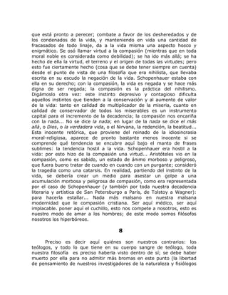 que está pronto a perecer; combate a favor de los desheredados y de
los condenados de la vida, y manteniendo en vida una cantidad de
fracasados de todo linaje, da a la vida misma una aspecto hosco y
enigmático. Se osó llamar virtud a la compasión (mientras que en toda
moral noble es considerada como debilidad); se ha ido más allá; se ha
hecho de ella la virtud, el terreno y el origen de todas las virtudes; pero
esto fue ciertamente hecho (cosa que se debe tener siempre en cuenta)
desde el punto de vista de una filosofía que era nihilista, que llevaba
escrita en su escudo la negación de la vida. Schopenhauer estaba con
ella en su derecho; con la compasión, la vida es negada y se hace más
digna de ser negada; la compasión es la práctica del nihilismo.
Digámoslo otra vez: este instinto depresivo y contagioso dificulta
aquellos instintos que tienden a la conservación y al aumento de valor
de la vida: tanto en calidad de multiplicador de la miseria, cuanto en
calidad de conservador de todos los miserables es un instrumento
capital para el incremento de la decadencia; la compasión nos encariña
con la nada... No se dice la nada; en lugar de la nada se dice el más
allá, o Dios, o la verdadera vida, o el Nirvana, la redención, la beatitud...
Esta inocente retórica, que proviene del reinado de la idiosincrasia
moral-religiosa, aparece de pronto bastante menos inocente si se
comprende qué tendencia se encubre aquí bajo el manto de frases
sublimes: la tendencia hostil a la vida. Schopenhauer era hostil a la
vida: por esto hizo de la compasión una virtud... Aristóteles vio en la
compasión, como es sabido, un estado de ánimo morboso y peligroso,
que fuera bueno tratar de cuando en cuando con un purgante; consideró
la tragedia como una catarsis. En realidad, partiendo del instinto de la
vida, se debería crear un medio para asestar un golpe a una
acumulación morbosa y peligrosa de compasión, como era representada
por el caso de Schopenhauer (y también por toda nuestra decadencia
literaria y artística de San Petersburgo a París, de Tolstoy a Wagner):
para hacerla estallar... Nada más malsano en nuestra malsana
modernidad que le compasión cristiana. Ser aquí médico, ser aquí
implacable. poner aquí el cuchillo, esto nos compete a nosotros, esto es
nuestro modo de amar a los hombres; de este modo somos filósofos
nosotros los hiperbóreos.
8
Preciso es decir aquí quiénes son nuestros contrarios: los
teólogos, y todo lo que tiene en su cuerpo sangre de teólogo, toda
nuestra filosofía es preciso haberla visto dentro de sí; se debe haber
muerto por ella para no admitir más bromas en este punto (la libertad
de pensamiento de nuestros investigadores de la naturaleza y fisiólogos
 