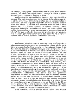 sin embargo, bien pagada... Precisamente con la ayuda de las espadas
tudescas, del valor y la sangre tudesca, condujo la Iglesia su guerra
mortal contra todo lo que es noble en la tierra.
Aquí se presenta una cantidad de preguntas dolorosas. La nobleza
alemana falta casi completamente en la historia de la cultura superior:
se adivina el motivo... Cristianismo, alcohol, los dos grandes medios de
corrupción... En si no se puede elegir entre cristianos e Islam, entre un
árabe y un hebreo. La decisión está ya hecha: nadie es libre de hacer
aquí una elección. O se es un chandala o no se es un chandala: "¡Guerra
a muerte a Roma! ¡Paz, amistad con el Islam!": así pensó, así hizo todo
espíritu libre, aquel genio entre los emperadores alemanes, Federico II.
¿Cómo? ¿Es que un alemán tiene que ser precisamente un genio, un
libre-pensador, para tener sentimientos decorosos? Yo no comprendo
cómo un alemán pudo nunca tener sentimientos cristianos...
61
Aquí es preciso volver a evocar un recuerdo que es aún cien veces
más penoso para los alemanes. Los alemanes han robado a la Europa la
última gran cosecha, la última cosecha que ha producido Europa, la del
Renacimiento. ¿Se comprende fácilmente, se quiere comprender que fue
el Renacimiento? Fue la transmutación de los valores cristianos, fue una
tentativa, hecha por todos los medios, con todos los instintos, con todo
el genio, para conducir a la victoria los valores contrarios, los valores
nobles... Hasta ahora no ha habido mas que esta gran guerra, hasta
ahora no ha habido posición de problemas más decisiva que la obrada
por el Renacimiento, mi problema es su problema...; ni tampoco ha
habido una forma de asalto más sistemática, más derecha, más
severamente desencadenada sobre todo el frente así como contra el
centro. Atacar en el punto decisivo, en la sede del cristianismo, poner
allí en el trono los valores nobles, o sea introducirlos en los instintos, en
las más profundas necesidades y deseos de los que tenían allí su sede...
Yo veo ante mi una posibilidad de fascinación y de encanto de aquellos,
completamente subterránea: me parece que esta posibilidad
resplandece en todos los estremecimientos con una belleza refinada,
que en ella obra un arte, tan divino, tan diabólicamente divino, que en
vano se encontraría a través de milenios una segunda posibilidad
semejante: veo un espectáculo tan rico de sentido, y, al mismo tiempo,
tan maravillosamente paradójico, que todas las divinidades del Olimpo
habrían prorrumpido en una carcajada inmortal: "¡César Borgia Papa!
¿Se me entiende? Pues bien: Esta habría sido la victoria que hoy yo solo
deseo... ; ¡con ésta el cristianismo quedaba abolido!...
¿Qué sucedió en cambio? Un fraile alemán, Lutero, llegó a Roma.
 