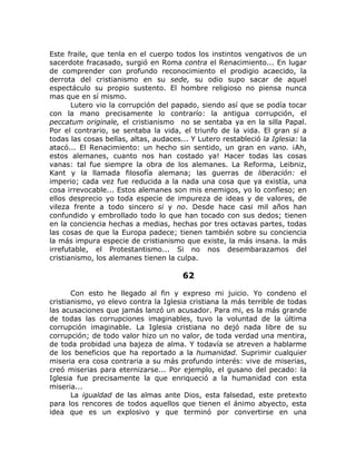 Este fraile, que tenla en el cuerpo todos los instintos vengativos de un
sacerdote fracasado, surgió en Roma contra el Renacimiento... En lugar
de comprender con profundo reconocimiento el prodigio acaecido, la
derrota del cristianismo en su sede, su odio supo sacar de aquel
espectáculo su propio sustento. El hombre religioso no piensa nunca
mas que en sí mismo.
Lutero vio la corrupción del papado, siendo así que se podía tocar
con la mano precisamente lo contrarío: la antigua corrupción, el
peccatum originale, el cristianismo no se sentaba ya en la silla Papal.
Por el contrario, se sentaba la vida, el triunfo de la vida. El gran si a
todas las cosas bellas, altas, audaces... Y Lutero restableció la Iglesia: la
atacó... El Renacimiento: un hecho sin sentido, un gran en vano. ¡Ah,
estos alemanes, cuanto nos han costado ya! Hacer todas las cosas
vanas: tal fue siempre la obra de los alemanes. La Reforma, Leibniz,
Kant y la llamada filosofía alemana; las guerras de liberación: el
imperio; cada vez fue reducida a la nada una cosa que ya existía, una
cosa irrevocable... Estos alemanes son mis enemigos, yo lo confieso; en
ellos desprecio yo toda especie de impureza de ideas y de valores, de
vileza frente a todo sincero si y no. Desde hace casi mil años han
confundido y embrollado todo lo que han tocado con sus dedos; tienen
en la conciencia hechas a medias, hechas por tres octavas partes, todas
las cosas de que la Europa padece; tienen también sobre su conciencia
la más impura especie de cristianismo que existe, la más insana. la más
irrefutable, el Protestantismo... Si no nos desembarazamos del
cristianismo, los alemanes tienen la culpa.
62
Con esto he llegado al fin y expreso mi juicio. Yo condeno el
cristianismo, yo elevo contra la Iglesia cristiana la más terrible de todas
las acusaciones que jamás lanzó un acusador. Para mi, es la más grande
de todas las corrupciones imaginables, tuvo la voluntad de la última
corrupción imaginable. La Iglesia cristiana no dejó nada libre de su
corrupción; de todo valor hizo un no valor, de toda verdad una mentira,
de toda probidad una bajeza de alma. Y todavía se atreven a hablarme
de los beneficios que ha reportado a la humanidad. Suprimir cualquier
miseria era cosa contraria a su más profundo interés: vive de miserias,
creó miserias para eternizarse... Por ejemplo, el gusano del pecado: la
Iglesia fue precisamente la que enriqueció a la humanidad con esta
miseria...
La igualdad de las almas ante Dios, esta falsedad, este pretexto
para los rencores de todos aquellos que tienen el ánimo abyecto, esta
idea que es un explosivo y que terminó por convertirse en una
 
