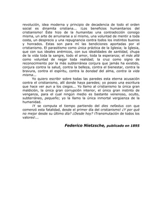 revolución, idea moderna y principio de decadencia de todo el orden
social es dinamita cristiana... ¡Los beneficios humanitarios del
cristianismo! Éste hizo de la humanitas una contradicción consigo
misma, un arte de arruinarse a sí mismo, una voluntad de mentir a toda
costa, un desprecio y una repugnancia contra todos los instintos buenos
y honrados. Estas son para mí las bendiciones aportadas por el
cristianismo. El parasitismo como única práctica de la Iglesia; la Iglesia,
que con sus ideales anémicos, con sus idealidades de santidad, chupa
de la vida toda la sangre, todo el amor, toda la esperanza; el más allá
como voluntad de negar toda realidad; la cruz como signo de
reconocimiento por la más subterránea conjura que jamás ha existido,
conjura contra la salud, contra la belleza, contra el bienestar, contra la
bravura, contra el espíritu, contra la bondad del alma, contra la vida
misma...
Yo quiero escribir sobre todas las paredes esta eterna acusación
contra el cristianismo, allí donde haya paredes; yo poseo una escritura
que hace ver aun a los ciegos... Yo llamo al cristianismo la única gran
maldición, la única gran corrupción interior, el único gran instinto de
venganza, para el cual ningún medio es bastante venenoso, oculto,
subterráneo, pequeño; yo la llamo la única inmortal vergüenza de la
humanidad.
¡Y se computa el tiempo partiendo del dies nefastus con que
comenzó esta fatalidad, desde el primer día del cristianismo! ¿Y por qué
no mejor desde su último día? ¿Desde hoy? ¡Transmutación de todos los
valores!...
Federico Nietzsche, publicado en 1895
 
