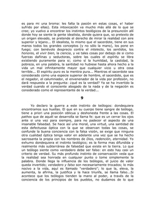 es para mi una broma: les falta la pasión en estas cosas, e! haber
sufrido por ellas). Esta intoxicación va mucho más allá de lo que se
cree; yo vuelvo a encontrar los instintos teológicos de la presunción allí
donde hoy se siente la gente idealista, donde quiera que, so pretexto de
un origen elevado, se pretende el derecho de mirar la realidad con aire
superior y lejano... El idealista, lo mismo que el sacerdote, tiene en sus
manos todos los grandes conceptos (y no sólo la mano), los pone en
fuego; con benévolo desprecio contra el intelecto, los sentidos, los
honores, el vivir bien, la ciencia, y ve tales cosas por debajo de si como
fuerzas dañinas y seductoras, sobre las cuales el espíritu se libra
existiendo puramente para si; como sí la humildad, la castidad, la
pobreza, en una palabra, la santidad no hubiese hasta ahora hecho a la
vida un mal infinitamente mayor que cualquier vicio u otra cosa
terrible... El espíritu puro es la mentira pura... Mientras el sacerdote sea
considerado como una especie superior de hombre, el sacerdote, que es
el negador, el calumniador, el envenenador de la vida por profesión, no
dará respuesta a la pregunta: ¿qué es la verdad? Ya se ha invertido la
verdad cuando el consciente abogado de la nada y de la negación es
considerado como el representante de la verdad...
9
Yo declaro la guerra a este instinto de teólogos: dondequiera
encontramos sus huellas. El que en su cuerpo tiene sangre de teólogo,
tiene a priori una posición oblicua y deshonesta frente a las cosas. El
pathos que de aquél se desarrolla se llama fe: que es un cerrar los ojos
ante si una vez para siempre, para no padecer el aspecto de una
insanable falsedad. Se hace así una moral, una virtud, una santidad de
esta defectuosa óptica con la que se observan todas las cosas, se
confunde la buena conciencia con la falsa visión, se exige que ninguna
otra cualidad óptica tenga valor en adelante una vez que se ha hecho
sacrosanta la propia con los nombres de Dios, redención, eternidad. Yo
exhumo dondequiera el instinto teológico; es la forma mas difundida y
realmente más subterránea de falsedad que existe en la tierra. Lo que
un teólogo siente como verdadero debe ser falso: en esto hay casi un
criterio de verdad. Su más profundo instinto de conservación veda que
la realidad sea honrada en cualquier punto o tome simplemente la
palabra. Donde llega la influencia de los teólogos, el juicio de valor
queda invertido; verdadero y falso son necesariamente trocados; lo más
nocivo a la vida, aquí es llamado "verdadero"; lo que la, eleva, la
aumenta, la afirma, la justifica y la hace triunfa, se llama falso...Si
acontece que los teólogos tienden la mano al poder, a través de la
conciencia de los principios de los pueblos, no dudamos de lo que
 