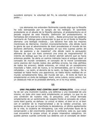 sucederá siempre: la voluntad del fin, la voluntad nihilista quiere el
poder...
10
Los alemanes me entienden fácilmente cuando digo que la filosofía
ha sido estropeada por la sangre de los teólogos. El sacerdote
protestante es el abuelo de la filosofía alemana, el protestantismo es el
pecado original de esta filosofía. Definición del protestantismo: la
hemiplejia del cristianismo y de la razón... Basta pronunciar las palabras
seminario de Tubinga para comprender lo que es en el fondo la filosofía
alemana: una teología insidiosa... Los bávaros han sido los mejores
mentirosos de Alemania; mienten inconscientemente. ¿De dónde nació
la gloria de que al advenimiento de Kant prevaleciese el mundo de los
doctores alemanes, mundo compuesto en sus tres cuartas partes de
hijos de pastores y de maestros? ¿De dónde nació la persuasión
alemana de que con Kant comenzó una crisis de mejoramiento? El
instinto de teólogo que hay en el doctor alemán adivinó qué se hacía
entonces posible. Se abría un camino indirecto hacia el antiguo ideal: el
concepto de mundo verdadero, el concepto de la moral considerada
como esencia del mundo (estos dos pérfidos errores, los más pérfidos
de todos los errores), desde entonces, en virtud de un escepticismo
mezclado y hábil, eran de nuevo, si no demostrables, por lo menos no
refutables... La razón, el derecho de la razón, no llega tan lejos... De la
realidad se había hecho una apariencia; se había hecho realidad de un
mundo completamente falso, del mundo del ser... El éxito de Kant es
simplemente un éxito de teólogos: Kant, como Lutero, como Leibniz, fue
un obstáculo más en la probidad alemana, en sí no muy sólida.
11
UNA PALABRA MAS CONTRA KANT MORALISTA. –Una virtud
ha de ser una invención nuestra, una defensa y una necesidad de uno
mismo; en todo otro caso será simplemente un peligro. Lo que no es
una condición de nuestra vida, la perjudica; una virtud derivada
simplemente de un sentimiento de respeto frente al concepto de virtud,
como Kant quería, es dañosa. La virtud, el deber, el bien en si, el bien
con el carácter de la impersonalidad y de la validez universal, son
quimeras en las que se manifiesta la decadencia, el último agotamiento
de la vida, la cicatería de Königsberg. Las más profundas leyes de la
conservación y del crecimiento ordenan lo contrario; esto es, que cada
cual encuentre la propia virtud, el propio imperativo categórico. Un
pueblo perece cuando confunde sus deberes con el concepto de deber
 