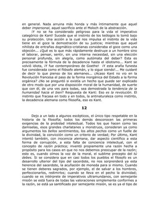 en general. Nada arruina más honda y más íntimamente que aquel
deber impersonal, aquel sacrificio ante el Moloch de la abstracción.
¡Y no se ha considerado peligroso para la vida el imperativo
categórico de Kant! Sucede que el instinto de los teólogos lo tomó bajo
su protección. Una acción a la cual nos impulsa el instinto de la vida
tiene en el goce la demostración de su justicia; mientras que aquel
nihilista de entrañas dogmático-cristianas consideraba el goce como una
objeción... ¿Qué es lo que más rápidamente destruye a un hombre sino
el laborar, pensar, sentir, sin una interna necesidad, sin una elección
personal profunda, sin alegría, como autómata del deber? Esta es
precisamente la fórmula de la decadencia hasta el idiotismo... Kant se
volvió idiota, ¡Y fue contemporáneo de Goethe! ¡Y esta araña funesta
fue considerada como el filósofo alemán, y lo sigue siendo!... Me cuidaré
de decir lo que pienso de los alemanes... ¿Acaso Kant no vio en la
Revolución francesa el paso de la forma inorgánica del Estado a la forma
orgánica? ¿No se preguntó si existía un hecho que puede ser explicado
de otro modo que por una disposición moral de la humanidad, de suerte
que con él, de una ves para todas, sea demostrada la tendencia de la
humanidad hacia el bien? Respuesta de Kant: Eso es la revolución. El
instinto que fracasa en todo y en todos, la antinaturaleza como instinto,
la decadencia alemana como filosofía, eso es Kant.
12
Dejo a un lado a algunos escépticos, el único tipo respetable en la
historia de la filosofía; todos los demás desconocen las primeras
exigencias de la probidad intelectual. Todos los que hacen como las
damiselas, esos grandes charlatanes y monstruos, consideran ya como
argumentos los bellos sentimientos, los altos pechos como un fuelle de
la divinidad, la convicción como un criterio de verdad; Por último, Kant
intentó también, con inocencia alemana, dar aspecto científico a esta
forma de corrupción, a esta falta de conciencia intelectual, con el
concepto de razón práctica; inventó propiamente una razón hecha a
propósito para los casos en que no nos debemos preocupar de la razón;
esto es, cuando oímos la voz de la moral, el sublime precepto del tú
debes. Si se considera que en casi todos los pueblos el filosofo es un
desarrollo ulterior del tipo del sacerdote, no nos sorprenderá ya esta
herencia del sacerdote, la acuñación de moneda para si mismo. Cuando
se tienen deberes sagrados, por ejemplo, el de salvar a los hombres,
perfeccionarlos, redimirlos; cuando se lleva en el pecho la divinidad;
cuando se es intérprete de imperativos ultramundanos, con semejante
misión se está fuera de todas las valoraciones simplemente conformes a
la razón, se está ya santificado por semejante misión, se es ya el tipo de
 