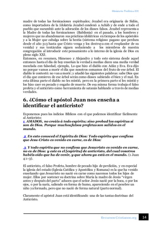 Ministerio Profético ID7
14Recursos Cristianos.org
madre de todas las fornicaciones espirituales; Jezabel era originaria de Sidón,
como importadora de la Idolatría Jezabel condenó a Achâb y de ende a todo el
pueblo que sucumbió ante la adoración de los dioses falsos. Jezabel representa a
la Madre de todas las fornicaciones (Babilonia) en el pasado, a los hombres y
mujeres que no abandonaron sus prácticas idolátricas en tiempos de los apóstoles
y a la Mujer que cabalga sobre la bestia (sistema religioso pagano que perdura
desde el año 313 hasta que Cristo venga y los destruya con el resplandor de su
venida) y sus tentáculos siguen seduciendo a los miembros de nuestra
congregación al introducir este pensamiento a lo interno de la iglesia de Dios en
pleno siglo XXI.
Entonces, en resumen, Himeneo y Alejandro y todo este sistema desde aquel
entonces hasta el día de hoy enseñan la verdad a medias dicen una media verdad
mezclada con falsedad, ejemplo, Lo que hizo el diablo con Adán y Eva. Eva dijo
no porque vamos a morir el día que nosotros comamos del fruto de ese árbol. El
diablo le contestó: no van a morir; y añadió las siguientes palabras: sabe Dios que
el día que comieres de ese árbol serán como dioses sabiendo el bien y el mal. En
esta última parte el diablo no les mintió, pero en la primera parte sí les mintió y
los hizo caer en pecado y engaño de muerte. De esa misma forma trabaja el falso
profeta y el anticristo como herramienta de satanás hablando a través de medias
verdades.
6. ¿Cómo el apóstol Juan nos enseña a
identificar el anticristo?
Exponemos pues los indicios Bíblicos con el que podemos identificar fácilmente
al Anticristo:
1 AMADOS, no creáis á todo espíritu; sino probad los espíritus si
son de Dios. Porque muchos falsos profetas son salidos en el
mundo.
2 En esto conoced el Espíritu de Dios: Todo espíritu que confiesa
que Jesu-Cristo es venido en carne, es de Dios:
3 Y todo espíritu que no confiesa que Jesucristo es venido en carne,
no es de Dios: y este es el [espíritu] de anticristo, del cual vosotros
habéis oído que ha de venir, y que ahora ya está en el mundo. (1 Juan
4:1-3).
El anticristo, el falso Profeta, hombre de pecado hijo de perdición, y en especial
la iglesia del estado (Iglesia Católica y Apostólica y Romana) es la que ha venido
enseñando que Jesucristo no nació en carne como nacemos todos los hijos de
mujer. Ellos por sostener su doctrina sobre María la madre de Jesús “virgen
antes y después del parto” aducen que el señor Jesús nació por la boca, o por los
ojos, o por la nariz, saliendo en forma de humo, apareciendo en el pesebre un
niño ya formado, pero que no nació de forma natural (partonormal).
Claramente el apóstol Juan está identificando una de las tantas doctrinas del
Anticristo.
 