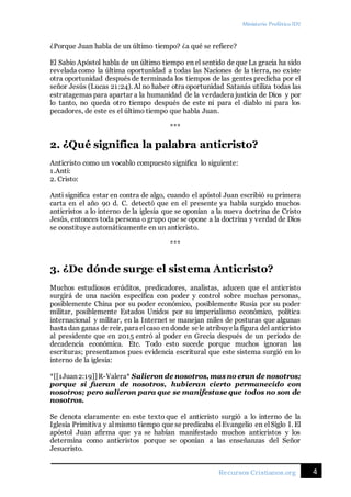 Ministerio Profético ID7
4Recursos Cristianos.org
¿Porque Juan habla de un último tiempo? ¿a qué se refiere?
El Sabio Apóstol habla de un último tiempo en el sentido de que La gracia ha sido
revelada como la última oportunidad a todas las Naciones de la tierra, no existe
otra oportunidad después de terminada los tiempos de las gentes predicha por el
señor Jesús (Lucas 21:24). Al no haber otra oportunidad Satanás utiliza todas las
estratagemas para apartar a la humanidad de la verdadera justicia de Dios y por
lo tanto, no queda otro tiempo después de este ni para el diablo ni para los
pecadores, de este es el último tiempo que habla Juan.
***
2. ¿Qué significa la palabra anticristo?
Anticristo como un vocablo compuesto significa lo siguiente:
1.Anti:
2. Cristo:
Anti significa estar en contra de algo, cuando el apóstol Juan escribió su primera
carta en el año 90 d. C. detectó que en el presente ya había surgido muchos
anticristos a lo interno de la iglesia que se oponían a la nueva doctrina de Cristo
Jesús, entonces toda persona o grupo que se opone a la doctrina y verdad de Dios
se constituye automáticamente en un anticristo.
***
3. ¿De dónde surge el sistema Anticristo?
Muchos estudiosos erúditos, predicadores, analistas, aducen que el anticristo
surgirá de una nación específica con poder y control sobre muchas personas,
posiblemente China por su poder económico, posiblemente Rusia por su poder
militar, posiblemente Estados Unidos por su imperialismo económico, política
internacional y militar, en la Internet se manejan miles de posturas que algunas
hasta dan ganas de reír, para el caso en donde sele atribuyela figura del anticristo
al presidente que en 2015 entró al poder en Grecia después de un periodo de
decadencia económica. Etc. Todo esto sucede porque muchos ignoran las
escrituras; presentamos pues evidencia escritural que este sistema surgió en lo
interno de la iglesia:
*[[1Juan2:19]]R-Valera* Salieron de nosotros, mas no eran de nosotros;
porque si fueran de nosotros, hubieran cierto permanecido con
nosotros; pero salieron para que se manifestase que todos no son de
nosotros.
Se denota claramente en este texto que el anticristo surgió a lo interno de la
Iglesia Primitiva y al mismo tiempo que se predicaba el Evangelio en el Siglo I. El
apóstol Juan afirma que ya se habían manifestado muchos anticristos y los
determina como anticristos porque se oponían a las enseñanzas del Señor
Jesucristo.
 