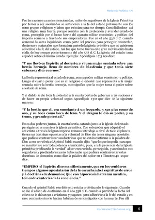Ministerio Profético ID7
6Recursos Cristianos.org
Por las razones ya antes mencionadas, miles de seguidores de la Iglesia Primitiva
por temor a ser asesinados se adhirieron a la fe del estado juntamente con los
otros grupos religiosos y laicos que existían para ese tiempo. Consolidándose así
una religión muy fuerte, porque contaba con la protección y aval del estado de
roma, protegida por el brazo fuerte del aparato militar económico y político del
imperio romano a través de sus emperadores. Fue en el año 538 d C. cuando
comenzó la santa inquisición como parte del proceso para perseguir encarcelar,
desterrar y matar alos que formaban partede la iglesia primitiva que no quisieron
adherirse a la fe del estado. Así fue que tomo fuerza este gran movimiento hasta
el día de hoy porque posteriormente del año 538 d. C. La iglesia del estado toma
el poder sobre el mismo estado. Ejemplo: Apocalipsis 17:3 nos dice:
“Y me llevó en Espíritu al desierto; y vi una mujer sentada sobre una
bestia bermeja llena de nombres de blasfemia y que tenía siete
cabezas y diez cuernos.”
La Bestia representaal estadode roma, con su poder militar económico y político.
Luego el cuarto poder que es el religioso o eclesial que representa a la mujer
sentada sobre la bestia bermeja, esto significa que la mujer toma el poder sobre
el estado de roma.
Y el diablo le dio toda la potestad a la cuarta bestia de gobernar a las naciones y
de hacer su propia voluntad según Apocalipsis 13:2 que dice de la siguiente
manera:
“Y la bestia que vi, era semejante á un leopardo, y sus pies como de
oso, y su boca como boca de león. Y el dragón le dió su poder, y su
trono, y grande potestad.”
Estos dos poderes juntos, la cuarta bestia, satanás junto a la iglesia del estado
persiguieron a muerte a la iglesia primitiva. Con este poder que adquirió el
anticristo a través del gran imperio romano introdujo a nivel de todo el planeta
tierra sus doctrinas opuestas a la voluntad de Dios sin tener ninguna oposición
que pudiese contrarrestar sus doctrinas que no están conforme a la palabra de
Dios a eso se refería el Apóstol Pablo cuando dijo: “que lo que impedía para que
se manifestase con toda potencia el anticristo, pues, era la presencia de la Iglesia
primitiva predicando la verdad” Al ser encarcelada, perseguida, y asesinados sus
seguidores y predicadores ya no hubo nadie que pudiera contrarrestar estas
doctrinas de demonios como dice la palabra del señor en 1 Timoteo 4:1-2 que
dice:
“EMPERO el Espíritu dice manifiestamente, que en los venideros
tiempos algunos apostatarán de la fe escuchando á espíritus de error
y á doctrinas de demonios; Que con hipocresía hablarán mentira,
teniendo cauterizada la conciencia.”
Cuando el apóstol Pablo escribió esto estaba profetizando lo siguiente: Cuando
se dio el edicto de Justiniano en el año 538 d. C. cuando a partir de la fecha del
edicto se le daban 90 a cristianos y paganos para adherirse a la fe del estado y en
caso contrario si no lo hacían habrían de ser castigados con la muerte. Fue allí
 