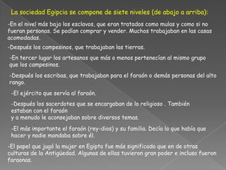 La sociedad Egipcia se compone de siete niveles (de abajo a arriba):-En el nivel más bajo los esclavos, que eran tratados como mulas y como si no fueran personas. Se podían comprar y vender. Muchos trabajaban en las casas acomodadas.-Después los campesinos, que trabajaban las tierras.-En tercer lugar los artesanos que más o menos pertenecían al mismo grupo que los campesinos.-Después los escribas, que trabajaban para el faraón o demás personas del alto rango.-El ejército que servía al faraón.-Después los sacerdotes que se encargaban de lo religioso . También estaban con el faraóny a menudo le aconsejaban sobre diversos temas.-El más importante el faraón (rey-dios) y su familia. Decía lo que había que hacer y nadie mandaba sobre él.-El papel que jugó la mujer en Egipto fue más significado que en de otras culturas de la Antigüedad. Algunas de ellas tuvieron gran poder e incluso fueron faraonas. 