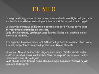 El NiloEs un gran río muy conocido en todo el mundo desde la antigüedad que tiene sus fuentes en África, en los lagos Alberto y Victoria y atraviesa Egipto.La vida y las riquezas de Egipto se deben a que este río, que sufre unos extraordinarios periodos de crecidas. Cada año, en verano, comienzan unas fuertes lluvias y el deshielo en los montes de Abisinia.Los Egipcios llamaban este río “El Alma de Egipto” y lo consideraban divino. Era muy importante para ellos, gracias a el tenían alimento.Cuando el Nilo se desbordaba, dejaba zonas muy fértiles donde poder cultivar, a estas zonas las llamaban “tierras negras” por el color de los sedimentos que el río dejaba. Más allá de estas tierras había otras a las que llamaban “tierras rojas” que era el desierto.