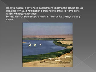 De esta manera, a este río le daban mucha importancia porque sabían que si las lluvias se retrasaban o eran insuficientes, la tierra sería estéril y no podrían plantar. Por eso idearon sistemas para medir el nivel de las aguas, canales y diques.