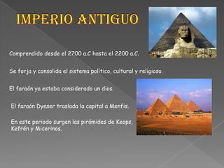 Imperio AntiguoComprendido desde el 2700 a.C hasta el 2200 a.C.Se forja y consolida el sistema político, cultural y religioso.El faraón ya estaba considerado un dios.El faraón Dyeser traslada la capital a Menfis.En este periodo surgen las pirámides de Keops, Kefrén y Micerinos.
