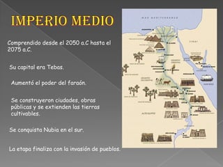Imperio MedioComprendido desde el 2050 a.C hasta el 2075 a.C.Su capital era Tebas.Aumentó el poder del faraón.Se construyeron ciudades, obras públicas y se extienden las tierras cultivables.Se conquista Nubia en el sur.La etapa finaliza con la invasión de pueblos.