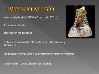Imperio NuevoAbarcó desde el año 1550 a.C hasta el 1070 a.C.Época de esplendor.Destacaron los faraones.Tutmosis I, Amenofis  III, Akhenatón, Tutankamón y Ramsés II.Se conquistó Siria, Libia y se construyeron templos y palacios.A partir del 1100 a.C, Egipto fue invadido.